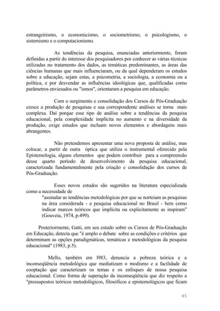 estrangeirismo, o economicismo, o sociometrismo, o psicologismo, o
sistemismo e o computacionismo.
As tendências da pesquisa, enunciadas anteriormente, foram
definidas a partir do interesse dos pesquisadores por conhecer as várias técnicas
utilizadas no tratamento dos dados, as temáticas predominantes, as áreas das
ciências humanas que mais influenciaram, ou da qual dependeram os estudos
sobre a educação, sejam estas, a psicometria, a sociologia, a economia ou a
política, e por desvendar as influências ideológicas que, qualificadas como
parâmetros enviesados ou "ismos", orientaram a pesquisa em educação.
Com o surgimento e consolidação dos Cursos de Pós-Graduação
cresce a produção de pesquisas e sua correspondente análises se torna mais
complexa. Daí porque esse tipo de análise sobre a tendências da pesquisa
educacional, pela complexidade implícita no aumento e na diversidade da
produção, exige estudos que incluam novos elementos e abordagens mais
abrangentes.
Não pretendemos apresentar uma nova proposta de análise, mas
colocar, a partir de outra óptica que utiliza o instrumental oferecido pela
Epistemologia, alguns elementos que podem contribuir para a compreensão
desse quarto período de desenvolvimento da pesquisa educacional,
caracterizada fundamentalmente pela criação e consolidação dos cursos de
Pós-Graduação.
Esses novos estudos são sugeridos na literatura especializada
como a necessidade de
"assinalar as tendências metodológicas por que se norteiam as pesquisas
na área considerada - a pesquisa educacional no Brasil - bem como
indicar marcos teóricos que implícita ou explicitamente as inspiram"
(Gouveia, 1974, p.499).
Posteriormente, Gatti, em seu estudo sobre os Cursos de Pós-Graduação
em Educação, detecta que "é amplo o debate sobre as condições e critérios que
determinam as opções paradigmáticas, temáticas e metodológicas da pesquisa
educacional" (1983, p.5).
Mello, também em l983, denuncia a pobreza teórica e a
inconseqüência metodológica que mediatizam o modismo e a facilidade de
cooptação que caracterizam os temas e os enfoques de nossa pesquisa
educacional. Como forma de superação da inconseqüência que diz respeito a
"pressupostos teóricos metodológicos, filosóficos e epistemológicos que ficam
45
 