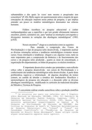 subentendidos e dos quais 'às vezes' nem mesmo o pesquisador tem
consciência" (P. 69), Mello sugere um questionamento sério a respeito de quais
concepções de educação inspiram nossa prática de pesquisa, o que implica
entender um pouco os modelos metodológicos dominantes nas ciências
humanas.
Feldens reconhece na pesquisa educacional o caráter
multiparadigmático que a especifica e que tem gerado ultimamente inúmeros
encontros, painéis, seminários etc., para "analisar as orientações convergentes e
divergentes inerentes às variações das abordagens metodológicas" (1983,
p.l52l).
Nesses encontros24
chega-se a conclusões como as seguintes:
Para entender a composição dos Cursos de
Pós-Graduação e o tipo de pesquisa neles desenvolvida, é importante analisar
as diversas orientações teóricas e tendências metodológicas existentes nesses
cursos. Essas orientações e tendências chegam a ser, algumas vezes, tanto ou
mais importantes para a compreensão da dinâmica e do funcionamento dos
cursos e da pesquisa neles produzida , quanto as áreas de concentração, a
organização dos departamentos, as linhas de pesquisa e os núcleos temáticos.
É importante desenvolver estudos que pretendam a auto-reflexão
crítica sobre a pesquisa desenvolvida nos cursos de Pós-Graduação e o
conhecimento das tendências metodológicas neles desenvolvidas. A partir desta
problemática, sugere-se a reformulação de algumas disciplinas do tronco
comum, no sentido de abordar a temática dos fundamentos filosóficos e
epistemológicos da pesquisa em educação e a discussão sobre as diversas
abordagens metodológicas, modificando os currículos da tradicional disciplina
de Métodos e Técnicas de Pesquisa.
É conveniente realizar estudos autocríticos sobre a produção científica
24
Os encontros aos quais nos referimos são: I Simpósio
sobre Mestrado em Educação, UNICAMP, 1984; III Seminário de
Pesquisa em Educação, Região Sudeste, Campinas, 1985; I
Seminário Nacional de Currículo, PUCSP, 1985. Nesses três
encontros apresentamos respectivamente os textos: a) "A
Pesquisa na Pós-Graduação em Educação da UNICAMP: das
Críticas às Propostas de Ação"; b) "Questões Epistemológicas
da Pesquisa Educacional: dos "vieses" e "ismos" aos
Paradigmas Científicos"; c) "Tendências da Pesquisa em
Educação no Brasil: Novas Abordagens". Esses artigos contêm
alguns levantamentos expostos neste capítulo.
46
 