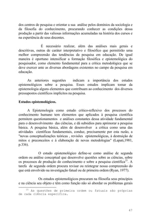 dos centros de pesquisa e orientar a sua análise pelos domínios da sociologia e
da filosofia do conhecimento, procurando conhecer as condições dessa
produção a partir das valiosas informações acumuladas na história dos cursos e
na experiência de seus docentes.
É necessário realizar, além das análises mais gerais e
descritivas, outras de caráter interpretativo e filosófico que permitirão uma
melhor compreensão das tendências da pesquisa em educação. De igual
maneira é oportuno intensificar a formação filosófica e epistemológica do
pesquisador, como elemento fundamental para a crítica metodológica que se
deve exercer ante as diversas abordagens existentes no campo da pesquisa em
educação.
As anteriores sugestões indicam a importância dos estudos
epistemológicos sobre a pesquisa. Esses estudos implicam tomar da
epistemologia alguns elementos que contribuam ao conhecimento dos diversos
pressupostos científicos implícitos na pesquisa.
Estudos epistemológicos.
A Epistemologia como estudo crítico-reflexivo dos processos do
conhecimento humano tem elementos que aplicados à pesquisa científica
permitem questionamentos e análises constantes dessa atividade fundamental
para o desenvolvimento das ciências, e dá subsídios para aprimorar a pesquisa
básica. A pesquisa básica, além de desenvolver a crítica como uma das
atividades científicas fundamentais, conduz, precisamente por esta razão, a
"novas conceptualizações teóricas , revisões epistemológicas, à destruição de
mitos e preconceitos e à elaboração de novas metodologias" (Lapati,1981,
p.336).
O estudo epistemológico define-se como análise de segunda
ordem ou análise conceptual que desenvolve questões sobre as ciências, sobre
os processos de produção do conhecimento e sobre a pesquisa científica25
. A
tarefa de segunda ordem procura revisar ou reintegrar nossa compreensão do
que está envolvido na investigação fatual ou de primeira ordem (Ryan, 1977).
Os estudos epistemológicos procuram na filosofia seus princípios
e na ciência seu objeto e têm como função não só abordar os problemas gerais
25
As questões de primeira ordem ou fatuais são próprias
de cada ciência específica.
47
 