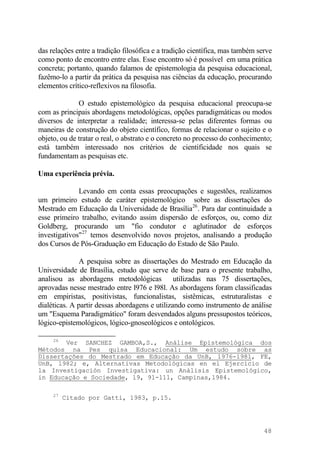 das relações entre a tradição filosófica e a tradição científica, mas também serve
como ponto de encontro entre elas. Esse encontro só é possível em uma prática
concreta; portanto, quando falamos de epistemologia da pesquisa educacional,
fazêmo-lo a partir da prática da pesquisa nas ciências da educação, procurando
elementos crítico-reflexivos na filosofia.
O estudo epistemológico da pesquisa educacional preocupa-se
com as principais abordagens metodológicas, opções paradigmáticas ou modos
diversos de interpretar a realidade; interessa-se pelas diferentes formas ou
maneiras de construção do objeto científico, formas de relacionar o sujeito e o
objeto, ou de tratar o real, o abstrato e o concreto no processo do conhecimento;
está também interessado nos critérios de cientificidade nos quais se
fundamentam as pesquisas etc.
Uma experiência prévia.
Levando em conta essas preocupações e sugestões, realizamos
um primeiro estudo de caráter epistemológico sobre as dissertações do
Mestrado em Educação da Universidade de Brasília26
. Para dar continuidade a
esse primeiro trabalho, evitando assim dispersão de esforços, ou, como diz
Goldberg, procurando um "fio condutor e aglutinador de esforços
investigativos"27
temos desenvolvido novos projetos, analisando a produção
dos Cursos de Pós-Graduação em Educação do Estado de São Paulo.
A pesquisa sobre as dissertações do Mestrado em Educação da
Universidade de Brasília, estudo que serve de base para o presente trabalho,
analisou as abordagens metodológicas utilizadas nas 75 dissertações,
aprovadas nesse mestrado entre l976 e l98l. As abordagens foram classificadas
em empiristas, positivistas, funcionalistas, sistêmicas, estruturalistas e
dialéticas. A partir dessas abordagens e utilizando como instrumento de análise
um "Esquema Paradigmático" foram desvendados alguns pressupostos teóricos,
lógico-epistemológicos, lógico-gnoseológicos e ontológicos.
26
Ver SANCHEZ GAMBOA,S., Análise Epistemológica dos
Métodos na Pes quisa Educacional: Um estudo sobre as
Dissertações do Mestrado em Educação da UnB, 1976-1981, FE,
UnB, l982; e, Alternativas Metodológicas en el Ejercício de
la Investigación Investigativa: un Análisis Epistemológico,
in Educação e Sociedade, 19, 91-111, Campinas,l984.
27
Citado por Gatti, 1983, p.15.
48
 