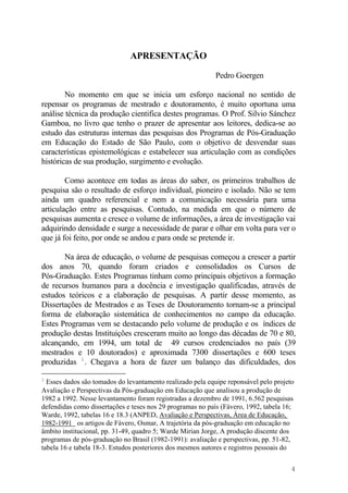 APRESENTAÇÃO
Pedro Goergen
No momento em que se inicia um esforço nacional no sentido de
repensar os programas de mestrado e doutoramento, é muito oportuna uma
análise técnica da produção cientifica destes programas. O Prof. Silvio Sánchez
Gamboa, no livro que tenho o prazer de apresentar aos leitores, dedica-se ao
estudo das estruturas internas das pesquisas dos Programas de Pós-Graduação
em Educação do Estado de São Paulo, com o objetivo de desvendar suas
características epistemológicas e estabelecer sua articulação com as condições
históricas de sua produção, surgimento e evolução.
Como acontece em todas as áreas do saber, os primeiros trabalhos de
pesquisa são o resultado de esforço individual, pioneiro e isolado. Não se tem
ainda um quadro referencial e nem a comunicação necessária para uma
articulação entre as pesquisas. Contudo, na medida em que o número de
pesquisas aumenta e cresce o volume de informações, a área de investigação vai
adquirindo densidade e surge a necessidade de parar e olhar em volta para ver o
que já foi feito, por onde se andou e para onde se pretende ir.
Na área de educação, o volume de pesquisas começou a crescer a partir
dos anos 70, quando foram criados e consolidados os Cursos de
Pós-Graduação. Estes Programas tinham como principais objetivos a formação
de recursos humanos para a docência e investigação qualificadas, através de
estudos teóricos e a elaboração de pesquisas. A partir desse momento, as
Dissertações de Mestrados e as Teses de Doutoramento tornam-se a principal
forma de elaboração sistemática de conhecimentos no campo da educação.
Estes Programas vem se destacando pelo volume de produção e os índices de
produção destas Instituições cresceram muito ao longo das décadas de 70 e 80,
alcançando, em 1994, um total de 49 cursos credenciados no país (39
mestrados e 10 doutorados) e aproximada 7300 dissertações e 600 teses
produzidas 1
. Chegava a hora de fazer um balanço das dificuldades, dos
1
Esses dados são tomados do levantamento realizado pela equipe reponsável pelo projeto
Avaliação e Perspectivas da Pós-graduação em Educação que analisou a produção de
1982 a 1992. Nesse levantamento foram registradas a dezembro de 1991, 6.562 pesquisas
defendidas como dissertações e teses nos 29 programas no país (Fávero, 1992, tabela 16;
Warde, 1992, tabelas 16 e 18.3 (ANPED, Avaliação e Perspectivas, Área de Educação,
1982-1991 os artigos de Fávero, Osmar, A trajetória da pós-graduação em educação no
âmbito institucional, pp. 31-49, quadro 5; Warde Mirian Jorge, A produção discente dos
programas de pós-graduação no Brasil (1982-1991): avaliação e perspectivas, pp. 51-82,
tabela 16 e tabela 18-3. Estudos posteriores dos mesmos autores e registros pessoais do
4
 