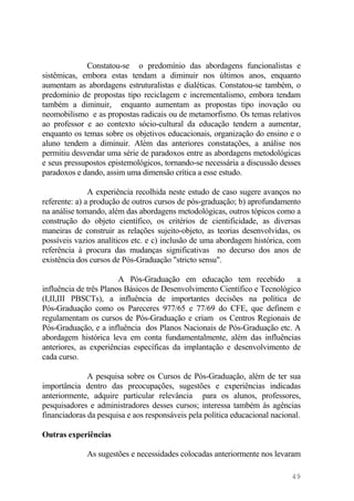 Constatou-se o predomínio das abordagens funcionalistas e
sistêmicas, embora estas tendam a diminuir nos últimos anos, enquanto
aumentam as abordagens estruturalistas e dialéticas. Constatou-se também, o
predomínio de propostas tipo reciclagem e incrementalismo, embora tendam
também a diminuir, enquanto aumentam as propostas tipo inovação ou
neomobilismo e as propostas radicais ou de metamorfismo. Os temas relativos
ao professor e ao contexto sócio-cultural da educação tendem a aumentar,
enquanto os temas sobre os objetivos educacionais, organização do ensino e o
aluno tendem a diminuir. Além das anteriores constatações, a análise nos
permitiu desvendar uma série de paradoxos entre as abordagens metodológicas
e seus pressupostos epistemológicos, tornando-se necessária a discussão desses
paradoxos e dando, assim uma dimensão crítica a esse estudo.
A experiência recolhida neste estudo de caso sugere avanços no
referente: a) a produção de outros cursos de pós-graduação; b) aprofundamento
na análise tomando, além das abordagens metodológicas, outros tópicos como a
construção do objeto científico, os critérios de cientificidade, as diversas
maneiras de construir as relações sujeito-objeto, as teorias desenvolvidas, os
possíveis vazios analíticos etc. e c) inclusão de uma abordagem histórica, com
referência à procura das mudanças significativas no decurso dos anos de
existência dos cursos de Pós-Graduação "stricto sensu".
A Pós-Graduação em educação tem recebido a
influência de três Planos Básicos de Desenvolvimento Científico e Tecnológico
(I,II,III PBSCTs), a influência de importantes decisões na política de
Pós-Graduação como os Pareceres 977/65 e 77/69 do CFE, que definem e
regulamentam os cursos de Pós-Graduação e criam os Centros Regionais de
Pós-Graduação, e a influência dos Planos Nacionais de Pós-Graduação etc. A
abordagem histórica leva em conta fundamentalmente, além das influências
anteriores, as experiências específicas da implantação e desenvolvimento de
cada curso.
A pesquisa sobre os Cursos de Pós-Graduação, além de ter sua
importância dentro das preocupações, sugestões e experiências indicadas
anteriormente, adquire particular relevância para os alunos, professores,
pesquisadores e administradores desses cursos; interessa também às agências
financiadoras da pesquisa e aos responsáveis pela política educacional nacional.
Outras experiências
As sugestões e necessidades colocadas anteriormente nos levaram
49
 