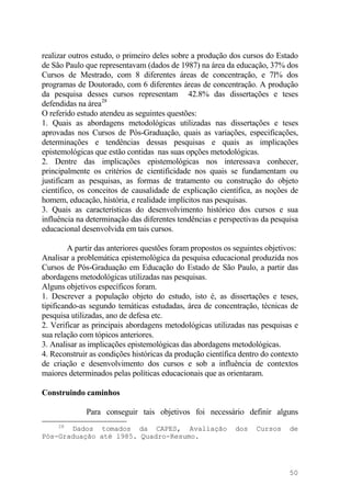 realizar outros estudo, o primeiro deles sobre a produção dos cursos do Estado
de São Paulo que representavam (dados de 1987) na área da educação, 37% dos
Cursos de Mestrado, com 8 diferentes áreas de concentração, e 7l% dos
programas de Doutorado, com 6 diferentes áreas de concentração. A produção
da pesquisa desses cursos representam 42.8% das dissertações e teses
defendidas na área28
O referido estudo atendeu as seguintes questões:
1. Quais as abordagens metodológicas utilizadas nas dissertações e teses
aprovadas nos Cursos de Pós-Graduação, quais as variações, especificações,
determinações e tendências dessas pesquisas e quais as implicações
epistemológicas que estão contidas nas suas opções metodológicas.
2. Dentre das implicações epistemológicas nos interessava conhecer,
principalmente os critérios de cientificidade nos quais se fundamentam ou
justificam as pesquisas, as formas de tratamento ou construção do objeto
científico, os conceitos de causalidade de explicação científica, as noções de
homem, educação, história, e realidade implícitos nas pesquisas.
3. Quais as características do desenvolvimento histórico dos cursos e sua
influência na determinação das diferentes tendências e perspectivas da pesquisa
educacional desenvolvida em tais cursos.
A partir das anteriores questões foram propostos os seguintes objetivos:
Analisar a problemática epistemológica da pesquisa educacional produzida nos
Cursos de Pós-Graduação em Educação do Estado de São Paulo, a partir das
abordagens metodológicas utilizadas nas pesquisas.
Alguns objetivos específicos foram.
1. Descrever a população objeto do estudo, isto é, as dissertações e teses,
tipificando-as segundo temáticas estudadas, área de concentração, técnicas de
pesquisa utilizadas, ano de defesa etc.
2. Verificar as principais abordagens metodológicas utilizadas nas pesquisas e
sua relação com tópicos anteriores.
3. Analisar as implicações epistemológicas das abordagens metodológicas.
4. Reconstruir as condições históricas da produção científica dentro do contexto
de criação e desenvolvimento dos cursos e sob a influência de contextos
maiores determinados pelas políticas educacionais que as orientaram.
Construindo caminhos
Para conseguir tais objetivos foi necessário definir alguns
28
Dados tomados da CAPES, Avaliação dos Cursos de
Pós-Graduação até l985. Quadro-Resumo.
50
 