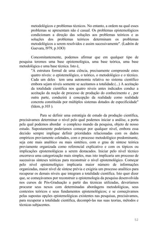 metodológicos e problemas técnicos. No entanto, a ordem na qual esses
problemas se apresentam não é casual. Os problemas epistemológicos
condicionam a direção das soluções aos problemas teóricos e as
soluções dos problemas teóricos determinam os problemas
metodológicos a serem resolvidos e assim sucessivamente". (Ladrón de
Guevara, l979, p.1OO)
Concomitantemente, podemos afirmar que em qualquer tipo de
pesquisa teremos uma base epistemológica, uma base teórica, uma base
metodológica e uma base técnica. Isto é,
"A estrutura formal de uma ciência, precisamente compreende estes
quatro níveis: o epistemológico, o teórico, o metodológico e o técnico.
Cada um deles tem uma autonomia relativa no sistema científico
embora sejam níveis somente se aceitamos a totalidade.(...) A aceitação
da totalidade científica nos quatro níveis antes indicados conduz a
aceitação da noção de processo de produção do conhecimento e , por
outra parte, conduzirá à concepção da realidade como realidade
concreta constituída por múltiplos sistemas dotados de especificidade"
(Idem, p.103 ).
Para se definir uma estratégia de estudo da produção científica,
precisávamos determinar o nível pelo qual podemos iniciar a análise, a porta
pela qual podemos abordar o complexo mundo da pesquisa, objeto de nosso
estudo. Supostamente poderíamos começar por qualquer nível, embora essa
decisão sempre implique definir prioridades relacionadas com os dados
empíricos previamente coletados, com o processo metodológico predominante,
seja este mais analítico ou mais sintético, com o grau de síntese teórica
previamente organizada como referencial explicativo e com os tópicos ou
implicações epistemológicas a serem destacados. Iniciar pelo nível técnico
encerrava uma categorização mais simples, mas isto implicaria um processo de
sucessivas sínteses teóricas para reconstruir o nível epistemológico. Começar
pelo nível epistemológico implicaria maior número de informações
organizadas, maior nível de síntese prévia e exigiria um processo analítico para
recuperar os demais níveis que integram a totalidade científica. Isto quer dizer
que, se começávamos por reconstruir a epistemologia da pesquisa desenvolvida
nos cursos de Pós-Graduação a partir das técnicas utilizadas, deveríamos
procurar seus nexos com determinadas abordagens metodológicas, seus
contextos teóricos e seus fundamentos epistemológicos; e se começávamos
pelas supostas opções epistemológicas existentes nas pesquisas, precisávamos,
para recuperar a totalidade científica, decompô-las nas suas teorias, métodos e
técnicas subjacentes.
52
 