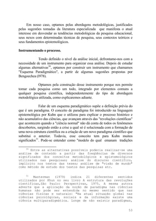 Em nosso caso, optamos pelas abordagens metodológicas, justificados
pelas sugestões tomadas da literatura especializada que manifesta o atual
interesse em desvendar as tendências metodológicas da pesquisa educacional,
seus nexos com determinadas técnicas de pesquisa, seus contextos teóricos e
seus fundamentos epistemológicos.
Instrumentando o processo.
Tendo definido o nível da análise inicial, defrontamo-nos com a
necessidade de um instrumento para organizar essa análise. Depois de estudar
algumas alternativas30
, optamos por construir um instrumento que chamamos
"Esquema Paradigmático", a partir de algumas sugestões propostas por
Bengoechea (l978).
Optamos pela construção desse instrumento porque nos permite
tomar cada pesquisa como um todo, integrado por elementos comuns a
qualquer pesquisa científica, independentemente do tipo de abordagem
metodológica utilizada, como explicaremos adiante.
Falar de um esquema paradigmático supõe a definição prévia do
que é um paradigma. O conceito de paradigma foi introduzido na linguagem
epistemológica por Kuhn que o utilizou para explicar o processo histórico e
não acumulativo das ciências, que avançam através das "revoluções científicas"
que acontecem quando a "ciência normal" não dá conta de todos os fenômenos
descobertos, surgindo então a crise a qual só é solucionada com a formação de
uma nova estrutura científica ou a criação de um novo paradigma científico que
substitui o anterior. Todavia, esse conceito tem para Kuhn muitos
significados31
. Pode-se entender como "modelo do qual emanam tradições
30
Entre as alternativas possíveis poderia realizar-se uma
análise de conteúdo a partir das freqüências de diversos
significados dos conceitos metodológicos e epistemológicos
utilizados nas pesquisas; análise do discurso científico,
implícito nos textos das teses; análise de "visão de mundo"
como método de estudo dos textos das pesquisas etc.
31
Masterman (l979) indica 21 diferentes sentidos
utilizados por Khun no seu livro A estrutura das revoluções
científicas,São Paulo: Perspectivas, 1975. A mesma autora
adverte que a aplicação da noção de paradigma nas ciências
humanas não pode ser entendida no mesmo sentido que nas
ciências físicas e naturais: "Na atual situação global nas
ciências psicológicas, sociais e da informação existe uma
ciência multiparadigmática. Longe de não existir paradigmas,
53
 