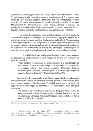 coerentes de investigação científica", como "fonte de instrumentos", como
"princípio organizador capaz de governar a própria percepção", como um novo
modo de ver e desvelar enigmas "permitindo ver seus componentes de uma
nova forma", como determinantes de grandes áreas de experiência" etc.(Ver
Masterman,1979). Interessava-nos, nesse estudo, retomar o conceito de
paradigma entendido como lógica reconstituída, ou como maneiras de ver,
decifrar, analisar e articular os elementos de uma determinadas realidade.
A noção de paradigma, como estrutura lógica com propriedade de
concretismo e seqüência analógica que envolve uma linguagem especializada
anterior ao uso de teorias e métodos, fundamenta a definição de "Esquema para
a análise paradigmática" que Bengoechea e colegas organizaram para analisar
os grandes enfoques da teoria sociológica32
e que aqui adaptamos e ampliamos
na construção do instrumento de análise das abordagens metodológicas da
pesquisa educacional, chamando-o simplesmente de Esquema Paradigmático.
A unidade básica da análise paradigmática é sempre um processo
de produção de conhecimentos o qual sempre se dá em todo processo de
pesquisa científica.
"Todo processo de produção de conhecimentos é a manifestação de
uma estrutura de pensamento -qualquer que seja o nível de estruturação
e coerência interna- que inclui conteúdos filosóficos, lógicos,
epistemológicos, teóricos, metodológicos e técnicos que implicam
maneiras de agir e de omitir" (Bengoechea , l978, p.76).
Essas noções de estruturação e de lógica reconstituída se relacionam
basicamente com a noção de totalidade concreta, entendida como quadro geral
que organiza os dados e lhes dá sentido. Totalidade que segundo Kosik já está
implícita na mesma noção de realidade, e o conhecimento dessa realidade
consiste em
"um processo de concretização que precede das partes para o todo e do
todo para as partes, dos fenômenos para a essência e da essência para os
fenômenos, da totalidade para as contradições e das contradições para a
totalidade" (Kosik, 1976, p.41).
há pelo contrário excesso de paradigmas" (p. 90).
32
Bengoechea, S. et al., 1978, analisam dois grandes
enfoques da teoria sociológica, os denominados genericamente:
estrutural-funcionalista e o marxista.
54
 