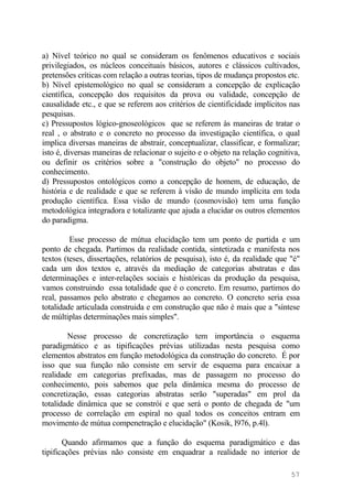 a) Nível teórico no qual se consideram os fenômenos educativos e sociais
privilegiados, os núcleos conceituais básicos, autores e clássicos cultivados,
pretensões críticas com relação a outras teorias, tipos de mudança propostos etc.
b) Nível epistemológico no qual se consideram a concepção de explicação
científica, concepção dos requisitos da prova ou validade, concepção de
causalidade etc., e que se referem aos critérios de cientificidade implícitos nas
pesquisas.
c) Pressupostos lógico-gnoseológicos que se referem às maneiras de tratar o
real , o abstrato e o concreto no processo da investigação científica, o qual
implica diversas maneiras de abstrair, conceptualizar, classificar, e formalizar;
isto é, diversas maneiras de relacionar o sujeito e o objeto na relação cognitiva,
ou definir os critérios sobre a "construção do objeto" no processo do
conhecimento.
d) Pressupostos ontológicos como a concepção de homem, de educação, de
história e de realidade e que se referem à visão de mundo implícita em toda
produção científica. Essa visão de mundo (cosmovisão) tem uma função
metodológica integradora e totalizante que ajuda a elucidar os outros elementos
do paradigma.
Esse processo de mútua elucidação tem um ponto de partida e um
ponto de chegada. Partimos da realidade contida, sintetizada e manifesta nos
textos (teses, dissertações, relatórios de pesquisa), isto é, da realidade que "é"
cada um dos textos e, através da mediação de categorias abstratas e das
determinações e inter-relações sociais e históricas da produção da pesquisa,
vamos construindo essa totalidade que é o concreto. Em resumo, partimos do
real, passamos pelo abstrato e chegamos ao concreto. O concreto seria essa
totalidade articulada construida e em construção que não é mais que a "síntese
de múltiplas determinações mais simples".
Nesse processo de concretização tem importância o esquema
paradigmático e as tipificações prévias utilizadas nesta pesquisa como
elementos abstratos em função metodológica da construção do concreto. É por
isso que sua função não consiste em servir de esquema para encaixar a
realidade em categorias prefixadas, mas de passagem no processo do
conhecimento, pois sabemos que pela dinâmica mesma do processo de
concretização, essas categorias abstratas serão "superadas" em prol da
totalidade dinâmica que se constrói e que será o ponto de chegada de "um
processo de correlação em espiral no qual todos os conceitos entram em
movimento de mútua compenetração e elucidação" (Kosik, l976, p.4l).
Quando afirmamos que a função do esquema paradigmático e das
tipificações prévias não consiste em enquadrar a realidade no interior de
57
 