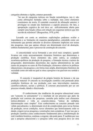 categorias abstratas e rígidas, estamos pensando
"no uso de categorias teóricas em função metodológica, isto é, não
como afirmações fechadas sobre a realidade, mas como elementos
construtores da teoria. O conteúdo essencial da afirmação anterior, é
privilegiar no estudo dos fenômenos o aspecto processo. De fato, a
apropriação cognitiva do real deve ser suficientemente aberta para
cumprir uma função crítica com relação aos esquemas teóricos que têm
servido de referência" (Bengoechea, 1978, p.84)
Levando em conta as anteriores explicitações podemos avaliar a
importância e as limitações do esquema paradigmático, entendido como um
instrumento que permite articular os diversos elementos implícitos nos textos
das pesquisas, mas que apenas oferece um determinado nível de abstração,
embora fundamental, para o processo de construção do concreto.
A concreticidade vai-se formando a um nível mais complexo, quando
levamos em conta necessariamente elementos históricos que determinam a
produção científica. Esses elementos são, entre outros, as condições
econômico-políticas da produção da pesquisa, a formação técnica e teórica do
pesquisador, determinantes decorrentes das opções administrativas de cada
centro de pesquisa ou curso de Pós-Graduação, elementos relativos às políticas
educacionais e de pesquisa e, em forma mais ampla, determinantes históricos da
sociedade como um todo na qual se situa a pesquisa e na qual tem seu sentido e
validade.
O concreto é inseparável da própria história do homem e da sua
produção material. O concreto na investigação científica está permeado pelas
condições históricas de sua produção com suas inter-relações materiais,
científico-culturais, sociais e políticas. É concreto precisamente por ser um
processo situado, datado e direcionado.
O conhecimento das tendências da pesquisa educacional como
um "concreto no pensamento" é o resultado de um processo que parte da
produção real concreta das pesquisas, caminha pela análise com elementos
teórico-abstratos e volta ao concreto-síntese, "síntese de múltiplas
determinações mais simples". Esse conhecimento ou concreto pensado será
válido parcialmente e a determinado nível de complexidade, pois novas formas
de produção, novas condições, novos elementos que historicamente estão se
dando, exigem novas pesquisas e construções mais complexas. É por isso que a
produção científica como conhecimento fundamental para a transformação do
real é também histórica, contínua e exigente; não pode parar. É também por isso
que a pesquisa educacional e a pesquisa sobre essa pesquisa deve ser uma
58
 