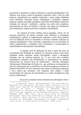 procurando-se identificar os tópicos indicados no esquema paradigmático. Isto
implicou uma leitura a partir de perguntas específicas sobre o texto de cada
pesquisa, especialmente nos capítulos tradicionais e quase sempre intitulados
como introdução, referencial teórico, metodologia e conclusões. Algumas
pesquisas seguem um padrão semelhante; preenchem formalidades tradicionais
indicadas nos manuais , facilitando a análise, mas outras mais complexas,
especialmente nas áreas de História e Filosofia, que fogem aos formalismos
pré-estabelecidos, exigiram uma leitura cuidadosa e aprofundada.
Os registros da leitura analítica foram agrupados, através de um
processo progressivo de síntese, tomando como referência as abordagens
metodológicas, explícita ou implicitamente utilizadas; a partir desse primeiro
nível de tipificação foram se articulando os diversos elementos indicados no
esquema paradigmático. Esses elementos, organizados em um movimento de
mútua compenetração e elucidação, foram constituindo a concreticidade ou
especificidade de cada alternativa metodológica.
O segundo nível de tipificação foi feito a partir das áreas de
concentração pela facilidade de organizar os elementos comuns como temas
estudados, teorias utilizadas, autores privilegiados, teorias e abordagens
criticadas, tipo de mudança proposta, etc. A esse nível mais complexo
articularam-se elementos que determinaram as características da pesquisa
desenvolvida nas diversas áreas do conhecimento - Filosofia, Psicologia,
Administração, Metodologia do Ensino etc., que, geralmente, correspondem às
áreas de concentração que se distribuem nos diversos programas existentes no
Estado de São Paulo. Os novos elementos que entram em interação enriquecem
a nova síntese que reconstrui, com categorias mais amplas, o perfil
epistemológico de cada área de concentração ou a matriz disciplinar de cada
área de conhecimento35
.
Esses novos elementos foram retomados das informações sobre o
35
A expressão "Perfil Epistemológico" foi utilizada por
Bachelard (Os Pensadores, São Paulo: Abril Cultural, vol.29,
1984), para explicar as sucessivas filosofias implícitas nos
conceitos de massa e energia. A expressão "Matriz
Disciplinar" é utilizada por Roberto Cardoso de Oliveira (O
que é isso que chamamos de Antropologia Brasileira, Campinas,
UNICAMP, IFCH, l985, mim.), em um estudo sobre as diversas
modalidades cognitivas observadas na formação da antropologia
no Brasil, "para expressar a articulação tensa entre um
conjunto de paradigmas coexistentes no tempo, mantendo-se
todos ativos e relativamente eficientes" (l986, p.21).
60
 