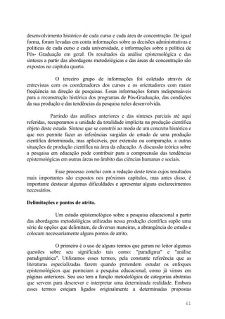 desenvolvimento histórico de cada curso e cada área de concentração. De igual
forma, foram levadas em conta informações sobre as decisões administrativas e
políticas de cada curso e cada universidade, e informações sobre a política de
Pós- Graduação em geral. Os resultados da análise epistemológica e das
sínteses a partir das abordagens metodológicas e das áreas de concentração são
expostos no capítulo quarto.
O terceiro grupo de informações foi coletado através de
entrevistas com os coordenadores dos cursos e os orientadores com maior
freqüência na direção de pesquisas. Essas informações foram indispensáveis
para a reconstrução histórica dos programas de Pós-Graduação, das condições
da sua produção e das tendências da pesquisa neles desenvolvida.
Partindo das análises anteriores e das sínteses parciais até aqui
referidas, recuperamos a unidade da totalidade implícita na produção científica
objeto deste estudo. Síntese que se constrói ao modo de um concreto histórico e
que nos permite fazer as inferências surgidas do estudo de uma produção
científica determinada, mas aplicáveis, por extensão ou comparação, a outras
situações de produção científica na área da educação. A discussão teórica sobre
a pesquisa em educação pode contribuir para a compreensão das tendências
epistemológicas em outras áreas no âmbito das ciências humanas e sociais.
Esse processo conclui com a redação deste texto cujos resultados
mais importantes são expostos nos próximos capítulos, mas antes disso, é
importante destacar algumas dificuldades e apresentar alguns esclarecimentos
necessários.
Delimitações e pontos de atrito.
Um estudo epistemológico sobre a pesquisa educacional a partir
das abordagens metodológicas utilizadas nessa produção científica supõe uma
série de opções que delimitam, de diversas maneiras, a abrangência do estudo e
colocam necessariamente alguns pontos de atrito.
O primeiro é o uso de alguns termos que geram no leitor algumas
questões sobre seu significado tais como: "paradigma" e "análise
paradigmática". Utilizamos esses termos, pela constante referência que as
literaturas especializadas fazem quando pretendem estudar os enfoques
epistemológicos que permeiam a pesquisa educacional, como já vimos em
páginas anteriores. Seu uso tem a função metodológica de categorias abstratas
que servem para descrever e interpretar uma determinada realidade. Embora
esses termos estejam ligados originalmente a determinadas propostas
61
 
