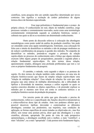 científicas, nesta pesquisa têm um sentido específico determinado por novos
contextos. Isto significa a aceitação do caráter polissêmico de alguns
termos-chave da literatura especializada.
Esse jogo polissêmico é fundamental para o avanço da
própria ciência. O conhecimento do real, objeto do trabalho científico, exige
processos variados e constantemente renovados, assim como uma terminologia
constantemente reinterpretada segundo as condições históricas, sociais e
culturais nas quais se dá ou se reconstrui um determinado conhecimento.
Outro ponto de discussão refere-se à colocação das abordagens
metodológicas como ponto nodal da análise da produção científica. Isto pode
ser entendido como uma opção metodologicista. Entretanto, essa colocação foi
feita com o intuito de desmitificar os métodos e não de propagar modismos ou
de reduzir a problemática da pesquisa à questão dos métodos. No empenho de
desmitificar os métodos, pretende-se resgatar a primazia da relação
sujeito-objeto no processo do conhecimento ante o feitiço que alguns métodos
exercem sobre alguns grupos de pesquisadores, passando a segundo plano a
relação fundamental sujeito-objeto. Os dois termos dessa relação,
aparentemente simples, abrangem uma profunda problemática que tem a ver
com os próprios fundamentos da pesquisa.
O caminho, o método, varia segundo o objeto e as posturas do
sujeito. Os dois termos da relação também estão submersos em uma teia de
relações histórico-sociais que fazem da simples relação sujeito-objeto uma
"relação de múltiplas relações". Essa relação de relações faz com que cada
pesquisa seja uma síntese de múltiplas determinações; daí a dificuldade de
tipificar a diversidade de maneiras, nuanças e estilos segundo os quais os
sujeitos concretos abordam os objetos específicos, e de pretender explicar os
métodos por si mesmos sem levar em conta os contextos teóricos e as
condições histórico-sociais da produção da pesquisa.
Um terceiro ponto de atrito que gera discussão e precisa de
esclarecimento, refere-se à especificação das funções descritivo-interpretativas
e crítico-reflexivas desse tipo de estudos. Ante isso podemos afirmar que é
possível descrever, tipificar, desvendar e contextualizar as diferentes
abordagens; constatar seu predomínio, sua trajetória, suas condições de
aplicação, as formas específicas de serem tratadas ou objetivadas etc., mas fica
difícil, sem tomar uma postura prévia, dizer qual das abordagens é a mais
científica, eficiente, apropriada. Do ponto de vista de cada perspectiva
epistemológica, a abordagem escolhida será a melhor, a mais "científica", a
mais "eficiente", ou a mais "apropriada". Cada postura teria fundamento lógico,
62
 
