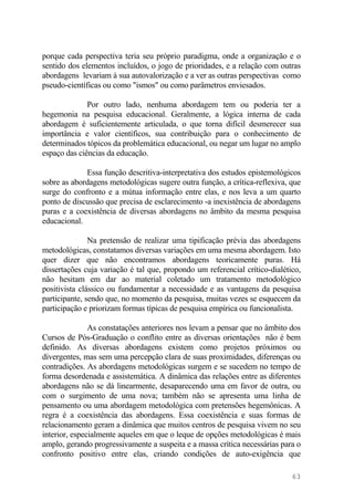 porque cada perspectiva teria seu próprio paradigma, onde a organização e o
sentido dos elementos incluídos, o jogo de prioridades, e a relação com outras
abordagens levariam à sua autovalorização e a ver as outras perspectivas como
pseudo-científicas ou como "ismos" ou como parâmetros enviesados.
Por outro lado, nenhuma abordagem tem ou poderia ter a
hegemonia na pesquisa educacional. Geralmente, a lógica interna de cada
abordagem é suficientemente articulada, o que torna difícil desmerecer sua
importância e valor científicos, sua contribuição para o conhecimento de
determinados tópicos da problemática educacional, ou negar um lugar no amplo
espaço das ciências da educação.
Essa função descritiva-interpretativa dos estudos epistemológicos
sobre as abordagens metodológicas sugere outra função, a crítica-reflexiva, que
surge do confronto e a mútua informação entre elas, e nos leva a um quarto
ponto de discussão que precisa de esclarecimento -a inexistência de abordagens
puras e a coexistência de diversas abordagens no âmbito da mesma pesquisa
educacional.
Na pretensão de realizar uma tipificação prévia das abordagens
metodológicas, constatamos diversas variações em uma mesma abordagem. Isto
quer dizer que não encontramos abordagens teoricamente puras. Há
dissertações cuja variação é tal que, propondo um referencial crítico-dialético,
não hesitam em dar ao material coletado um tratamento metodológico
positivista clássico ou fundamentar a necessidade e as vantagens da pesquisa
participante, sendo que, no momento da pesquisa, muitas vezes se esquecem da
participação e priorizam formas típicas de pesquisa empírica ou funcionalista.
As constatações anteriores nos levam a pensar que no âmbito dos
Cursos de Pós-Graduação o conflito entre as diversas orientações não é bem
definido. As diversas abordagens existem como projetos próximos ou
divergentes, mas sem uma percepção clara de suas proximidades, diferenças ou
contradições. As abordagens metodológicas surgem e se sucedem no tempo de
forma desordenada e assistemática. A dinâmica das relações entre as diferentes
abordagens não se dá linearmente, desaparecendo uma em favor de outra, ou
com o surgimento de uma nova; também não se apresenta uma linha de
pensamento ou uma abordagem metodológica com pretensões hegemônicas. A
regra é a coexistência das abordagens. Essa coexistência e suas formas de
relacionamento geram a dinâmica que muitos centros de pesquisa vivem no seu
interior, especialmente aqueles em que o leque de opções metodológicas é mais
amplo, gerando progressivamente a suspeita e a massa crítica necessárias para o
confronto positivo entre elas, criando condições de auto-exigência que
63
 