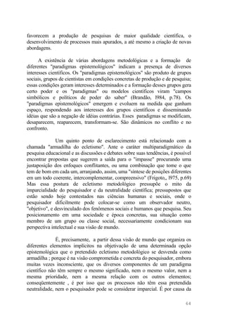favorecem a produção de pesquisas de maior qualidade científica, o
desenvolvimento de processos mais apurados, a até mesmo a criação de novas
abordagens.
A existência de várias abordagens metodológicas e a formação de
diferentes "paradigmas epistemológicos" indicam a presença de diversos
interesses científicos. Os "paradigmas epistemológicos" são produto de grupos
sociais, grupos de cientistas em condições concretas de produção e de pesquisa;
essas condições geram interesses determinados e a formação desses grupos gera
certo poder e os "paradigmas" ou modelos científicos viram "campos
simbólicos e políticos de poder do saber" (Brandão, l984, p.78). Os
"paradigmas epistemológicos" emergem e evoluem na medida que ganham
espaço, respondendo aos interesses dos grupos científicos e disseminando
idéias que são a negação de idéias contrárias. Esses paradigmas se modificam,
desaparecem, reaparecem, transformam-se. São dinâmicos no conflito e no
confronto.
Um quinto ponto de esclarecimento está relacionado com a
chamada "armadilha do ecletismo". Ante o caráter multiparadigmático da
pesquisa educacional e as discussões e debates sobre suas tendências, é possível
encontrar propostas que sugerem a saída para o "impasse" procurando uma
justaposição dos enfoques conflitantes, ou uma combinação que tome o que
tem de bom em cada um, arranjando, assim, uma "síntese de posições diferentes
em um todo coerente, intercomplementar, compreensivo" (Frigoto,, l975, p.69)
Mas essa postura de ecletismo metodológico pressupõe o mito da
imparcialidade do pesquisador e da neutralidade científica; pressupostos que
estão sendo hoje contestados nas ciências humanas e sociais, onde o
pesquisador dificilmente pode colocar-se como um observador neutro,
"objetivo", e desvinculado dos fenômenos sociais e humanos que pesquisa. Seu
posicionamento em uma sociedade e época concretas, sua situação como
membro de um grupo ou classe social, necessariamente condicionam sua
perspectiva intelectual e sua visão de mundo.
É, precisamente, a partir dessa visão de mundo que organiza os
diferentes elementos implícitos na objetivação de uma determinada opção
epistemológica que o pretendido ecletismo metodológico se desvenda como
armadilha ; porque é na visão comprometida e concreta do pesquisador, embora
muitas vezes inconsciente, que os diversos componentes de um paradigma
científico não têm sempre o mesmo significado, nem o mesmo valor, nem a
mesma prioridade, nem a mesma relação com os outros elementos;
conseqüentemente , é por isso que os processos não têm essa pretendida
neutralidade, nem o pesquisador pode se considerar imparcial. É por causa da
64
 