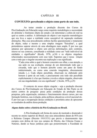 CAPÍTULO III
CONTEXTO: percebendo o objeto como parte de um todo.
Ao tentar estudar a produção discente dos Cursos de
Pós-Graduação em Educação surge como requisito metodológico a necessidade
de delimitar o fenômeno objeto do estudo e de determinar a esfera do real na
qual se centra a análise. A delimitação do objeto é um requisito metodológico
que nos leva a supor a realidade como susceptível de separação mediante
abstrações. Mas esse procedimento embora facilite aparentemente o tratamento
do objeto, reduz o mesmo a uma simples imagem "fisicalista", a qual
pretendemos superar através de uma abordagem mais ampla. É por isso que
optamos por apresentar o objeto sem prévias delimitações; pelo contrário,
imerso no seu contexto, concebendo a realidade como um "todo indivisível de
entidades e significados" (Kosik, 1976, p.24) e os objetos singulares
relacionados necessariamente com esse todo. Supomos que é nessa relação
com o todo que o singular encontra sua explicação e seu significado.
"Cada coisa sobre a qual o homem concentra seu olhar, a sua atenção, a
sua ação ou sua avaliação, emerge de um determinado todo que a
circunda, todo que o homem percebe como um pano de fundo
indeterminado, ou como uma conexão imaginária, obscuramente
intuída (...). Cada objeto percebido, observado ou elaborado pelo
homem é parte de um todo, e precisamente este todo não percebido
explicitamente é a luz que ilumina e revela o objeto singular, observado
em sua singularidade e no seu significado". ( Kosik, 1976, p.25)
O contexto de nosso objeto singular - seja a produção discente
dos Cursos de Pós-Graduação em Educação do Estado de São Paulo ou de
outros centros de pesquisa- passa pelas condições da produção dessas
pesquisas, pela organização, estrutura e funcionamento desses cursos, por sua
formação histórica, sua evolução, pelas políticas educativas a nível nacional etc.
É por isso que a recuperação dessas condições é prioritária antes de apresentar
os resultados da análise dessa produção.
Alguns dados sobre a história da Pós-Graduação no Brasil.
A Pós-Graduação sob forma de cursos de mestrado e doutorado é
recente no ensino superior do Brasil, mas seus antecedentes datam de l93l com
a Reforma Campos (Decreto 19.815/31) que previa o doutoramento tipo
europeu com defesa de tese nos campos do Direito, das Ciências Exatas e
Naturais, dando as bases jurídicas para que posteriormente a Faculdade de
66
 