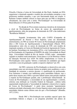 Filosofia, Ciências e Letras da Universidade de São Paulo -fundada em l934-
organizasse o doutorado segundo o modelo das universidades européias e com
professores também europeus, e que vem funcionando desde sua criação. A
Reforma Campos também colocou as bases para que em l946 se designasse,
oficialmente, um curso com o termo "Pós-Graduação" na Universidade do
Brasil (Decreto 21.93l de junho l8 de l946).
Na década de 50 já existem numerosas iniciativas de treinamento
a nível de Pós-Graduação na forma de cursos de especialização e
aperfeiçoamento, além dos programas de doutorado da USP e das tradicionais
"Residências Médicas".
Segundo levantamento feito pela CAPES (Campanha de
Aperfeiçoamento de Pessoal a Nível Superior, como era denominada
anteriormente), em l965 já existem 96 Cursos de Pós-Graduação propriamente
ditos e 286 Cursos de Aperfeiçoamento e Especialização (Maciel, l967),
destacando-se entre eles os cursos de doutorado da USP, com modelo de
inspiração européia, os Cursos de Mestrado da Escola de Agronomia de Viçosa,
do Instituto Tecnológico da Aeronáutica (ITA), e da Coordenação dos Cursos
de Pós-Graduação em Engenharia (COOPPE) da então Universidade do Brasil
(hoje Universidade Federal de Rio de Janeiro -UFRJ), todos estruturados
segundo os modelos norte-americanos. Nessa época a Lei de Diretrizes e Bases
da Educação Nacional (Lei 4.024 /6l) define simplesmente os Cursos de
Pós-Graduação como aqueles "abertos a matrículas de candidatos que hajam
concluído o curso de graduação e optido o respectivo diploma" (art. 69)
Até l965 o processo da Pós-Graduação se desenvolvia com certa
naturalidade como um movimento interno no próprio meio acadêmico e com a
finalidade de estruturar a carreira docente e a qualificação do professorado.
Esse fenômeno é tomado com indiferença pelas autoridades federais, mas a
partir desse mesmo ano (1965) o governo federal tomou uma posição explícita
a respeito da Pós-Graduação quando, ante a proliferação indiscriminada de
Cursos de Pós-Graduação e a necessidade de sua regulamentação e controle,
solicitou uma definição ao Conselho Federal de Educação , embora tenha
argumentado simplesmente a "necessidade de implantar e desenvolver o regime
de Cursos de Pós-Graduação". A partir desse momento "aparentemente
nenhuma atividade relacionada com o Ensino Superior atraiu maior atenção das
autoridades federais nestes últimos anos do que a Pós-Graduação" (Brandão,
1977, P.381).
Desde l965 a Pós-Graduação tem recebido especial apoio das
autoridades federais e chegou a ser programa prioritário dos planos de
67
 