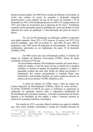 desenvolvimento global. Em l968/69 por ocasião da Reforma Universitária, já
existia uma centena de cursos de mestrado e doutorado chegando
posteriormente a uma explosão tal que de 86 cursos de mestrado e 10 de
doutorado em 1965, a Pós-Graduação passou a ter 609 e 213 respetivamente em
1977, com índice de crescimento que se aproxima de 20 vezes36
. Semelhante
expansão suscita apreensões quanto à qualidade dos cursos que podem ser uma
repetição dos cursos de graduação e à desvalorização dos graus de mestre e
doutor.
No caso da Pós-Graduação em Educação também se apresenta
uma rápida expansão. Entre 1971 e 1972 criam-se 10 cursos e até 1975 16 já
estavam instalados, para 1981 já existiam 27, para l984, 29, para 1990 34
programas e para 1992 temos 46 programas de pós-graduação em Educação
credenciados, autorizados ou em implantação, dos quais 10 de doutorado
(ANPED, 1993).
Em l968 ocorre uma nova reformulação política. O relatório do
Grupo de Trabalho da Reforma Universitária (GTRU) afirma de modo
semelhante ao Parecer 977/65 que:
"na universidade moderna a Pós-Graduação constitui, por assim dizer, a
cúpula de estudos, o nível de cursos em que se desenvolve a pesquisa
científica, se formam os quadros do magistério superior e se afirma a
gratuidade criadora das mais altas formas de cultura universitária. A
implantação dos estudos pós-graduados é condição básica para
transformar a universidade brasileira em centro criador de ciências, de
cultura e de novas técnicas" (GTRU, Relatório. p.39).
A partir do relatório do GTRU surge a idéia da criação dos
Centros Regionais de Pós-Graduação (CRPGs), objeto de vários decretos :
63.343/68, 64.085/69, 67.350/70 nos quais se reafirmam os argumentos já
conhecidos na legislação anterior sobre a importância fundamental da
Pós-Graduação para a pesquisa científica , a formação de professores de Ensino
Superior e de tecnólogos de alto padrão, e sobre o interesse nacional de
desenvolver a pesquisa científica e tecnológica.
Em meados de 1973 o governo federal constituiu um grupo de trabalho
que, entre outras medidas, recomendou a criação do Conselho Nacional de
36
Dados tomados de Sucupira, N., Antecedentes e
Primórdios da Pós-Graduação, in Forum Educacional, Rio de
Janeiro, 4(4), 1980, 3-18
68
 