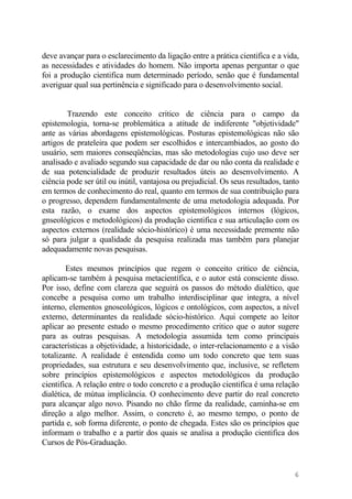 deve avançar para o esclarecimento da ligação entre a prática cientifica e a vida,
as necessidades e atividades do homem. Não importa apenas perguntar o que
foi a produção cientifica num determinado período, senão que é fundamental
averiguar qual sua pertinência e significado para o desenvolvimento social.
Trazendo este conceito critico de ciência para o campo da
epistemologia, torna-se problemática a atitude de indiferente "objetividade"
ante as várias abordagens epistemológicas. Posturas epistemológicas não são
artigos de prateleira que podem ser escolhidos e intercambiados, ao gosto do
usuário, sem maiores conseqüências, mas são metodologias cujo uso deve ser
analisado e avaliado segundo sua capacidade de dar ou não conta da realidade e
de sua potencialidade de produzir resultados úteis ao desenvolvimento. A
ciência pode ser útil ou inútil, vantajosa ou prejudicial. Os seus resultados, tanto
em termos de conhecimento do real, quanto em termos de sua contribuição para
o progresso, dependem fundamentalmente de uma metodologia adequada. Por
esta razão, o exame dos aspectos epistemológicos internos (lógicos,
gnseológicos e metodológicos) da produção cientifica e sua articulação com os
aspectos externos (realidade sócio-histórico) é uma necessidade premente não
só para julgar a qualidade da pesquisa realizada mas também para planejar
adequadamente novas pesquisas.
Estes mesmos princípios que regem o conceito critico de ciência,
aplicam-se também à pesquisa metacientífica, e o autor está consciente disso.
Por isso, define com clareza que seguirá os passos do método dialético, que
concebe a pesquisa como um trabalho interdisciplinar que integra, a nível
interno, elementos gnoseológicos, lógicos e ontológicos, com aspectos, a nível
externo, determinantes da realidade sócio-histórico. Aqui compete ao leitor
aplicar ao presente estudo o mesmo procedimento critico que o autor sugere
para as outras pesquisas. A metodologia assumida tem como principais
características a objetividade, a historicidade, o inter-relacionamento e a visão
totalizante. A realidade é entendida como um todo concreto que tem suas
propriedades, sua estrutura e seu desenvolvimento que, inclusive, se refletem
sobre princípios epistemológicos e aspectos metodológicos da produção
cientifica. A relação entre o todo concreto e a produção cientifica é uma relação
dialética, de mútua implicância. O conhecimento deve partir do real concreto
para alcançar algo novo. Pisando no chão firme da realidade, caminha-se em
direção a algo melhor. Assim, o concreto é, ao mesmo tempo, o ponto de
partida e, sob forma diferente, o ponto de chegada. Estes são os princípios que
informam o trabalho e a partir dos quais se analisa a produção cientifica dos
Cursos de Pós-Graduação.
6
 