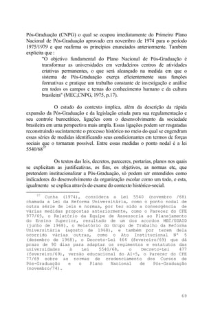 Pós-Graduação (CNPG) o qual se ocupou imediatamente do Primeiro Plano
Nacional de Pós-Graduação aprovado em novembro de 1974 para o período
1975/1979 e que reafirma os princípios enunciados anteriormente. Também
explicita que :
"O objetivo fundamental do Plano Nacional de Pós-Graduação é
transformar as universidades em verdadeiros centros de atividades
criativas permanentes, o que será alcançado na medida em que o
sistema de Pós-Graduação exerça eficientemente suas funções
formativas e pratique um trabalho constante de investigação e análise
em todos os campos e temas do conhecimento humano e da cultura
brasileira" (MEC,CNPG, 1975, p.17).
O estudo do contexto implica, além da descrição da rápida
expansão da Pós-Graduação e da legislação criada para sua regulamentação e
seu controle burocrático, ligações com o desenvolvimento da sociedade
brasileira em uma perspectiva mais ampla. Essas ligações podem ser resgatadas
reconstruindo sucintamente o processo histórico no meio do qual se engendram
essas séries de medidas identificando seus condicionantes em termos de forças
sociais que o tornaram possível. Entre essas medidas o ponto nodal é a lei
5540/6837
Os textos das leis, decretos, pareceres, portarias, planos nos quais
se explicitam as justificativas, os fins, os objetivos, as normas etc, que
pretendem institucionalizar a Pós-Graduação, só podem ser entendidos como
indicadores do desenvolvimento da organização escolar como um todo, e esta,
igualmente se explica através do exame do contexto histórico-social.
37
Cunha (1974), considera a Lei 5540 (novembro /68)
chamada a Lei da Reforma Universitária, como o ponto nodal de
outra série de leis e normas, por ter sido a convergência de
várias medidas propostas anteriormente, como o Parecer do CFE
977/65, o Relatório da Equipe de Assessoria ao Planejamento
do Ensino Superior, resultado de um dos acordos MEC/USAID
(junho de l968), o Relatório do Grupo de Trabalho da Reforma
Universitária (agosto de l968), e também por terem dela
ocorrido várias outras, como o Ato Institucional Nº 5
(dezembro de l968), o Decreto-Lei 464 (fevereiro/69) que dá
prazo de 90 dias para adaptar os regimentos e estatutos das
universidades à Lei 5540/68, o Decreto-Lei 477
(fevereiro/69), versão educacional do AI-5, o Parecer do CFE
77/69 sobre as normas de credenciamento dos Cursos de
Pós-Graduação e o Plano Nacional de Pós-Graduação
(novembro/74).
69
 