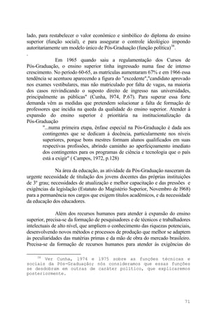 lado, para restabelecer o valor econômico e simbólico do diploma do ensino
superior (função social), e para assegurar o controle ideológico impondo
autoritariamente um modelo único de Pós-Graduação (função política)38
.
.
Em 1965 quando saiu a regulamentação dos Cursos de
Pós-Graduação, o ensino superior tinha ingressado numa fase de intenso
crescimento. No período 60-65, as matrículas aumentaram 67% e em 1966 essa
tendência se acentuou aparecendo a figura do "excedente","candidato aprovado
nos exames vestibulares, mas não matriculado por falta de vagas, na maioria
dos casos reivindicando o suposto direito de ingresso nas universidades,
principalmente as públicas" (Cunha, l974, P.67). Para superar essa forte
demanda vêm as medidas que pretendem solucionar a falta de formação de
professores que incidia na queda da qualidade do ensino superior. Atender à
expansão do ensino superior é prioritária na institucionalização da
Pós-Graduação
"...numa primeira etapa, ênfase especial na Pós-Graduação é dada aos
contingentes que se dedicam à docência, particularmente nos níveis
superiores, porque bons mestres formam alunos qualificados em suas
respectivas profissões, abrindo caminho ao aperfeiçoamento imediato
dos contingentes para os programas de ciência e tecnologia que o país
está a exigir" ( Campos, 1972, p.128)
Na área da educação, as atividade da Pós-Graduação nasceram da
urgente necessidade de titulação dos jovens docentes das próprias instituições
de 3º grau; necessidades de atualização e melhor capacitação e das pressões e
exigências da legislação (Estatuto do Magistério Superior, Novembro de l968)
para a permanência nos cargos que exigem títulos acadêmicos, e da necessidade
da educação dos educadores.
Além dos recursos humanos para atender à expansão do ensino
superior, precisa-se da formação de pesquisadores e de técnicos e trabalhadores
intelectuais de alto nível, que ampliem o conhecimento das riquezas potenciais,
desenvolvendo novos métodos e processos de produção que melhor se adaptem
às peculiaridades das matérias primas e da mão de obra do mercado brasileiro.
Precisa-se da formação de recursos humanos para atender às exigências do
38
Ver Cunha, l974 e l975 sobre as funções técnicas e
sociais da Pós-Graduação; nós consideramos que essas funções
se desdobram em outras de caráter político, que explicaremos
posteriormente.
71
 