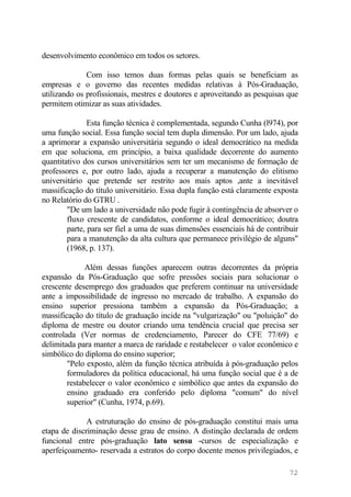 desenvolvimento econômico em todos os setores.
Com isso temos duas formas pelas quais se beneficiam as
empresas e o governo das recentes medidas relativas à Pós-Graduação,
utilizando os profissionais, mestres e doutores e aproveitando as pesquisas que
permitem otimizar as suas atividades.
Esta função técnica é complementada, segundo Cunha (l974), por
uma função social. Essa função social tem dupla dimensão. Por um lado, ajuda
a aprimorar a expansão universitária segundo o ideal democrático na medida
em que soluciona, em princípio, a baixa qualidade decorrente do aumento
quantitativo dos cursos universitários sem ter um mecanismo de formação de
professores e, por outro lado, ajuda a recuperar a manutenção do elitismo
universitário que pretende ser restrito aos mais aptos ,ante a inevitável
massificação do título universitário. Essa dupla função está claramente exposta
no Relatório do GTRU .
"De um lado a universidade não pode fugir à contingência de absorver o
fluxo crescente de candidatos, conforme o ideal democrático; doutra
parte, para ser fiel a uma de suas dimensões essenciais há de contribuir
para a manutenção da alta cultura que permanece privilégio de alguns"
(1968, p. 137).
Além dessas funções aparecem outras decorrentes da própria
expansão da Pós-Graduação que sofre pressões sociais para solucionar o
crescente desemprego dos graduados que preferem continuar na universidade
ante a impossibilidade de ingresso no mercado de trabalho. A expansão do
ensino superior pressiona também a expansão da Pós-Graduação; a
massificação do título de graduação incide na "vulgarização" ou "poluição" do
diploma de mestre ou doutor criando uma tendência crucial que precisa ser
controlada (Ver normas de credenciamento, Parecer do CFE 77/69) e
delimitada para manter a marca de raridade e restabelecer o valor econômico e
simbólico do diploma do ensino superior;
"Pelo exposto, além da função técnica atribuída à pós-graduação pelos
formuladores da política educacional, há uma função social que é a de
restabelecer o valor econômico e simbólico que antes da expansão do
ensino graduado era conferido pelo diploma "comum" do nível
superior" (Cunha, 1974, p.69).
A estruturação do ensino de pós-graduação constitui mais uma
etapa de discriminação desse grau de ensino. A distinção declarada de ordem
funcional entre pós-graduação lato sensu -cursos de especialização e
aperfeiçoamento- reservada a estratos do corpo docente menos privilegiados, e
72
 
