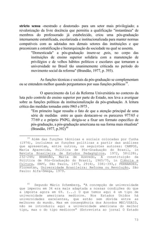 stricto sensu -mestrado e doutorado- para um setor mais privilegiado; a
revalorização da livre docência que permitiu a qualificação "instantânea" de
membros do professorado já estabelecido, criou uma pós-graduação
internamente estratificada, escolarizada e institucionalizada para manter normas
compatíveis com as adotadas nos demais setores das instituições e que
preconizam a estratificação e hierarquização da sociedade na qual se assenta.
"Domesticada" a pós-graduação insere-se ,pois, no corpo das
instituições de ensino superior solidária com a manutenção de
privilégios e de velhos hábitos políticos e escolares que tornaram a
universidade no Brasil tão unanimemente criticada no período do
movimento social da reforma" (Brandão, 1977, p. 393).
As funções técnicas e sociais da pós-graduação se complementam
ou se entendem melhor quando perguntamos por suas funções políticas39
.
O aparecimento da Lei da Reforma Universitária no contexto da
luta pelo controle do ensino superior por parte do Estado, nos leva a averiguar
sobre as funções políticas da institucionalização da pós-graduação. A leitura
crítica das medidas tomadas entre l965 e l975 ,
"Em primeiro lugar ressalta o fato de que a atenção principal de uma
série de medidas entre as quais destacam-se os pareceres 977/65 e
77/69 e o próprio PNPG, dirigiu-se a fixar um formato específico de
pós-graduação, a pós-graduação americana na sua forma mais ritualista"
(Brandão, 1977, p.392)40
39
Além das funções técnicas e sociais colocadas por Cunha
(l974), incluímos as funções políticas a partir das análises
que apresentam, entre outros, os seguintes autores: CAMPOS,
Maria Aparecida, Política de Pós-Graduação do Brasil, in
Revista Brasileira de Estudos Pedagógicos, 1972, 58(l28),
232-248; BRANDÃO, Maria de Azevedo, A constituição da
Política de Pós-Graduação do Brasil, l965/75, in Ciência e
Cultura, SBPC, São Paulo, l977, 29(4), 3381-393,; FERNANDES,
Florestán, Universidade Brasileira: Reforma ou Revolução, São
Paulo: Alfa-ômega, 1979.
40
Segundo Mário Schemberg, "A concepção de universidade
que imperou em 34 era mais adaptada a nossas condições do que
a imposta agora em 69. (...) O que temos aqui é um tipo de
universidade americana medíocre. Nos Estados Unidos há
universidades excelentes, que estão sem dúvida entre as
melhores do mundo. Mas em conseqüência dos Acordos MEC/USAID,
não se introduziu aqui a universidade americana do melhor
tipo, mas o do tipo medíocre" (Entrevista ao jornal O Estado
73
 