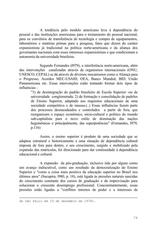 A tendência pelo modelo americano leva à dependência do
pessoal e das instituições americanas para o treinamento do pessoal nacional,
para os convênios de transferência de tecnologia e compra de equipamentos,
laboratórios e matérias primas para a pesquisa, fatos que dizem do caráter
expansionista já tradicional na política norte-americana e da aliança dos
governantes nacionais com esses interesses expansionistas e que condicionam a
autonomia da universidade brasileira.
Segundo Fernandes (l979), a interferência norte-americana, além
das intervenções canalizadas através de organismos internacionais (ONU,
UNESCO, CEPAL) se dá através de diversos mecanismos como a Aliança para
o Progresso, Acordos MEC-USAID, OEA, Banco Mundial, BID, União
Panamericana etc. Essas intervenções estão tentando formar dois tipos de
influências :
"1) de desintegração do padrão brasileiro de Escola Superior -ou de
universidade conglomerada; 2) de formação e consolidação de padrões
de Ensino Superior, adaptado aos requisitos educacionais de uma
sociedade competitiva e de massas.(..) Essas influências fazem parte
dos processos desencadeados e controlados a partir de fora, que
reorganizam o espaço econômico, sócio-cultural e político do mundo
sub-capitalista para o novo estilo de dominação das nações
hegemônicas e principalmente, das superpotências" (Fernandes, l979,
p.116)
Assim, o ensino superior é produto de uma sociedade que se
adaptou estrutural e historicamente a uma situação de dependência cultural
imposta de fora para dentro, e seu crescimento, surgido e mobilizado pela
expansão das matrículas, foi direcionado para dar continuidade à dependência
educacional e cultural.
A expansão da pós-graduação, inclusive tida por alguns como
um avanço indiscutível, como um resultado da democratização do Ensino
Superior e "como a coisa mais positiva da educação superior no Brasil nos
últimos anos" (Sucupira, l980, p. 18), está ligada às pressões naturais nascidas
do crescimento constante dos cursos de graduação e da improvisação para
solucionar o crescente desemprego profissional. Concomitantemente, essas
pressões estão ligadas a "conflitos internos de poder e a interesses de
de São Paulo em 10 de dezembro de l978).
74
 
