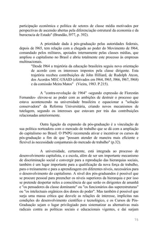 participação econômica e política de setores de classe média motivados por
perspectivas de ascensão abertas pela diferenciação estrutural da economia e da
burocracia de Estado" (Brandão, l977, p. 392).
A prioridade dada à pós-graduação pelas autoridades federais,
depois de l965, tem relação com a chegada ao poder do Movimento de l964,
comandado pelos militares, apoiados internamente pelas classes médias, que
ampliou o capitalismo no Brasil e abriu totalmente este processo às empresas
multinacionais.
"Desde l964 a trajetória da educação brasileira seguiu nova orientação
de acordo com os interesses impostos pela classe dirigente. Esta
trajetória recebeu contribuições de John Hilliard, de Rudolph Atcon,
dos Acordos MEC-USAID (efetivados em l964, l965, l966, l967, l968)
e da comissão Meira Matos" (Vieira, 1983. P.215).
A "contra-revolução de 1964" -segundo expressão de Florestán
Fernandes- elevou-se ao poder com as ambições de destruir o processo que
estava acontencendo na universidade brasileira e equacionar a "solução
conservadora" da Reforma Universitária, criando novos mecanismos de
tutelagem, segundo os interesses que estavam por trás das contribuições
relacionadas anteriormente.
Outra ligação da expansão da pós-graduação é a vinculação de
sua política norteadora com o mercado de trabalho que se dá com a ampliação
do capitalismo no Brasil. O PNPG recomenda ativar e incentivar os cursos de
pós-graduação a fim de que "possam atender de maneira mais eficiente e
flexível às necessidade conjunturais do mercado de trabalho" (p.32).
A universidade, certamente, está integrada ao processo de
desenvolvimento capitalista, e a escola, além de ser um importante mecanismo
de discriminação social e convergir para a reprodução das hierarquias sociais,
também é um lugar importante para a qualificação da nova força de trabalho,
para o treinamento e para a aprendizagem em diferentes níveis, necessários para
o desenvolvimento do capitalismo. A nível dos pós-graduandos é possível que
se procure pessoal para preencher os níveis superiores da hierarquia e por isso
se pretende despertar neles a consciência de que serão os dirigentes de amanhã
e "os pensadores da classe dominante" ou "os funcionários das superestruturas"
ou "os intelectuais orgânicos dos donos do poder". Mas também é possível que
surja uma massa crítica que desvele as relações de interesse, implícitas nas
condições do desenvolvimento científico e tecnológico, e os Cursos de Pós-
Graduação sejam o lugar privilegiado para sistematizar as alternativas mais
radicais contra as políticas sociais e educacionais vigentes, e daí surjam
75
 