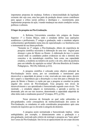 importantes propostas de mudança. Embora a intencionalidade da legislação
existente não seja essa, uma boa parte da produção desses cursos contribuem
para aguçar a crítica social, política e ideológica e , recentemente, para
implementar propostas de ação, visando mudanças nas atuais condições sociais,
políticas e culturais.
O lugar da pesquisa na Pós-Graduação.
A Reforma Universitária considera três estágios do Ensino
Superior: 1º o Ensino Básico, onde o estudante define suas aspirações
acadêmicas e profissionais; 2º estágio a graduação, onde o estudante adquire
conhecimentos aprofundados numa área de especialização e se familiariza com
o instrumental de sua futura profissão.
"Somente no 3º estágio, a Pós-Graduação, obtem ele experiência de
pesquisa científica necessária à elaboração de uma tese original para
alcançar o grau de Mestre ou Doutor. A elaboração da tese é o ponto
crucial onde os candidatos podem evidenciar ou não o domínio dos
conceitos e da metodologia científica, bem como sua capacidade
criadora, a modéstia na tentativa do acerto e do erro, além da paciência
para um trabalho de repetição ou rotina" (Revista Brasileira de Estudos
Pedagógicos, 58(128), Editorial, p.212).
A pesquisa científica é colocada como objetivo principal da
Pós-Graduação stricto sensu, por ser considerada o instrumento para
desenvolver a capacidade de pensar e criar, reservada aos mais aptos; decorre
daí o papel e a importância que a dissertação e a tese têm para a obtenção dos
graus de Mestre e Doutor e a razão por que a pesquisa se constitui na pedra
angular dos cursos de Pós-Graduação. Essa pesquisa tem níveis de
desenvolvimento e seu aprendizado é burocratizado segundo esses níveis. "No
mestrado , o estudante adquire os instrumentos, e aprende a usá-los; no
doutorado, põe em uso tais recursos, demostrando a capacidade adquirida de
obter deles todo o rendimento possível" (Campos, l972, p.236).
Nesse processo de formação ao qual estão submetidos os
pós-graduandos, como consequência da institucionalização dos cursos de
Pós-Graduação, os estudantes só serão considerados pesquisadores após uma
romaria de requisitos que os elevarão à categoria de doutores.
A pesquisa assim normatizada e burocratizada implica várias
ambigüidades; por exemplo, o distanciamento entre a graduação e a
pós-graduação, motivado pelo critério de restringir a pesquisa aos "mais aptos"
nos Cursos de Pós-Graduação. Isto levou ao aparecimento de um corpo docente
76
 