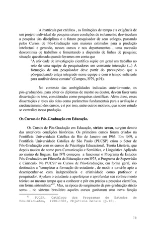 A matrícula por créditos , as limitações de tempo e a exigência de
um projeto individual de pesquisa criam condições de isolamento; desvinculam
a pesquisa das disciplinas e o futuro pesquisador de seus colegas, passando
pelos Cursos de Pós-Graduação sem maiores estímulos para a produção
intelectual e gerando, nesses cursos e nos departamentos , uma sucessão
descontínua de trabalhos e fomentando a dispersão de linhas de pesquisa;
situação questionada quando levamos em conta que
"A atividade de investigação científica supõe em geral um trabalho no
seio de uma equipe de pesquisadores em constante interação (...) A
formação de um pesquisador deve partir do pressuposto que o
pós-graduando esteja integrado nesse equipe e com o tempo suficiente
para usufruir desse contato" (Campos, l979, p.91).
No contexto das ambigüidades indicadas anteriormente, os
pós-graduandos, para obter os diplomas de mestre ou doutor, devem fazer uma
dissertação ou tese, consideradas como pesquisas científicas. Além disso, essas
dissertações e teses são tidas como parâmetros fundamentais para a avaliação e
credenciamento dos cursos, e é por isso, entre outros motivos, que nosso estudo
se centraliza nessa produção.
Os Cursos de Pós-Graduação em Educação.
Os Cursos de Pós-Gradução em Educação, stricto sensu, surgem dentro
das anteriores condições históricas. Os primeiros cursos foram criados na
Pontifícia Universidade Católica de Rio de Janeiro em l965. Em l969, a
Pontifícia Universidade Católica de São Paulo (PUCSP) criou o Setor de
Pós-Graduação com os cursos de Psicologia Educacional, Teoria Literária, que
depois mudou de nome para Comunicação e Semiótica, e Linguística Aplicada
ao ensino de línguas. Em l97l começou a funcionar o Programa de Estudos
Pós-Graduados em Filosofia da Educação e em l975, o Programa de Supervisão
e Currículo. Na PUCSP os Cursos de Pós-Graduação, em forma geral, são
destinados a "completar a formação do estudante , de modo a torná-lo apto a
desempenhar-se com independência e criatividade como professor e
pesquisador. Ajudam o estudante a aperfeiçoar e aprofundar seu conhecimento
teórico ao mesmo tempo que a conhecer e pôr em prática a pesquisa científica,
em forma sistemática"42
. Mas, na época do surgimento da pós-graduação stricto
sensu , no sistema brasileiro aqueles cursos ganharam uma nova função
42
PUCSP, Catálogo dos Programas de Estudos de
Pós-Graduados, l980-1981, Objetivos Gerais (p.10).
78
 