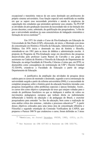 excepcional e transitória: trata-se de um curso destinado aos professores do
próprio sistema universitário. Essa função especial será modificada na medida
em que se supere essa necessidade prioritária e atenda às exigências da
capacitação dos estudantes que pretendem aprimorar seus estudos. Na PUCSP
as atividades de pós-graduação nasceram da necessidade não só da titulação dos
jovens docentes, como, sobretudo, da qualificação dos pesquisadores, "a fim de
que a universidade atendesse às suas características de indagação sistemática e
formação de novos cientistas"43
.
Em 1971 foi criado o Curso de Pós-Graduação em Educação da
Universidade de São Paulo (USP), oferecendo, de início, o Mestrado com áreas
de concentração em História e Filosofia da Educação, Administração Escolar, e
Didática. Em l978 inicia o doutorado na área de história e filosofia,
estendendo-se em 1981 para as áreas de didática e administração escolar. A
proposta do Programa de Pós-Graduação surge em decorrência das pesquisas
desenvolvidas pelo professor Laerte Ramos de Carvalho e seu grupo de
assistentes na Cadeira de História e Filosofia da Educação do Departamento de
Educação, na antiga Faculdade de Filosofia, Ciências e Letras que, em l97O, se
desmembra como conseqüência da restruturação da USP ( Decreto Estadual
52.326/69), criando-se a Faculdade de Educação a partir do antigo
Departamento de Educação.
A justificativa da ampliação das atividades de pesquisa dessa
cadeira para os cursos de mestrado e doutorado, segundo a nova estruturação da
universidade surgida a partir da reforma universitária (l968), é a necessidade de
completar pesquisas sobre a história geral da educação brasileira iniciadas com
pesquisas monográficas sobre problemas especiais e épocas limitadas. Assim ,
os cursos têm como objetivo a preparação de teses que estejam voltadas para o
estudo de problemas brasileiros ou que se dediquem à análise de vultos ou
movimentos pedagógicos europeus que tenham direta ou indiretamente
influenciado a história da educação e da pedagogia do Brasil, e exercitar
pesquisadores para entender "os fins da educação, bem como a realização de
uma análise crítica dos sistemas , métodos e processos educativos"44
. A partir
desses objetivos colocados para uma única área de concentração (História e
Filosofia) e seguindo orientação da Comissão Verificadora da CAPES, que
preparou o Parecer 500/76 que credenciou o curso, foram definidas as 3 áreas
43
"Memórias, no Jornal Veredas, PUCSP, 1982, (101), p.15.
44
Ver Parecer do CFE 437/83 e Parecer do CFE 500/76.
79
 