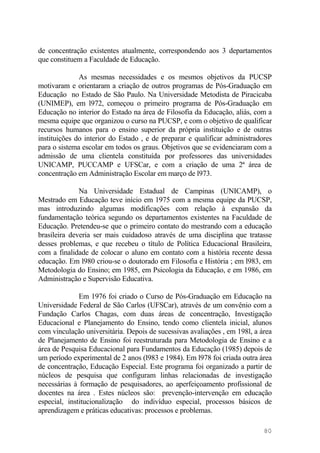de concentração existentes atualmente, correspondendo aos 3 departamentos
que constituem a Faculdade de Educação.
As mesmas necessidades e os mesmos objetivos da PUCSP
motivaram e orientaram a criação de outros programas de Pós-Graduação em
Educação no Estado de São Paulo. Na Universidade Metodista de Piracicaba
(UNIMEP), em l972, começou o primeiro programa de Pós-Graduação em
Educação no interior do Estado na área de Filosofia da Educação, aliás, com a
mesma equipe que organizou o curso na PUCSP, e com o objetivo de qualificar
recursos humanos para o ensino superior da própria instituição e de outras
instituições do interior do Estado , e de preparar e qualificar administradores
para o sistema escolar em todos os graus. Objetivos que se evidenciaram com a
admissão de uma clientela constituída por professores das universidades
UNICAMP, PUCCAMP e UFSCar, e com a criação de uma 2ª área de
concentração em Administração Escolar em março de l973.
Na Universidade Estadual de Campinas (UNICAMP), o
Mestrado em Educação teve início em 1975 com a mesma equipe da PUCSP,
mas introduzindo algumas modificações com relação à expansão da
fundamentação teórica segundo os departamentos existentes na Faculdade de
Educação. Pretendeu-se que o primeiro contato do mestrando com a educação
brasileira deveria ser mais cuidadoso através de uma disciplina que tratasse
desses problemas, e que recebeu o título de Política Educacional Brasileira,
com a finalidade de colocar o aluno em contato com a história recente dessa
educação. Em l980 criou-se o doutorado em Filosofia e História ; em l983, em
Metodologia do Ensino; em 1985, em Psicologia da Educação, e em 1986, em
Administração e Supervisão Educativa.
Em 1976 foi criado o Curso de Pós-Graduação em Educação na
Universidade Federal de São Carlos (UFSCar), através de um convênio com a
Fundação Carlos Chagas, com duas áreas de concentração, Investigação
Educacional e Planejamento do Ensino, tendo como clientela inicial, alunos
com vinculação universitária. Depois de sucessivas avaliações , em 198l, a área
de Planejamento de Ensino foi reestruturada para Metodologia de Ensino e a
área de Pesquisa Educacional para Fundamentos da Educação (1985) depois de
um período experimental de 2 anos (l983 e 1984). Em l978 foi criada outra área
de concentração, Educação Especial. Este programa foi organizado a partir de
núcleos de pesquisa que configuram linhas relacionadas de investigação
necessárias à formação de pesquisadores, ao aperfeiçoamento profissional de
docentes na área . Estes núcleos são: prevenção-intervenção em educação
especial, institucionalização do indivíduo especial, processos básicos de
aprendizagem e práticas educativas: processos e problemas.
80
 