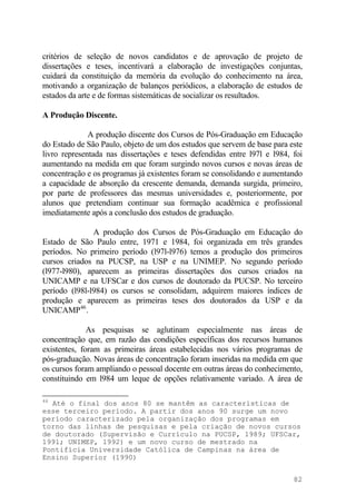 critérios de seleção de novos candidatos e de aprovação de projeto de
dissertações e teses, incentivará a elaboração de investigações conjuntas,
cuidará da constituição da memória da evolução do conhecimento na área,
motivando a organização de balanços periódicos, a elaboração de estudos de
estados da arte e de formas sistemáticas de socializar os resultados.
A Produção Discente.
A produção discente dos Cursos de Pós-Graduação em Educação
do Estado de São Paulo, objeto de um dos estudos que servem de base para este
livro representada nas dissertações e teses defendidas entre l97l e l984, foi
aumentando na medida em que foram surgindo novos cursos e novas áreas de
concentração e os programas já existentes foram se consolidando e aumentando
a capacidade de absorção da crescente demanda, demanda surgida, primeiro,
por parte de professores das mesmas universidades e, posteriormente, por
alunos que pretendiam continuar sua formação acadêmica e profissional
imediatamente após a conclusão dos estudos de graduação.
A produção dos Cursos de Pós-Graduação em Educação do
Estado de São Paulo entre, 1971 e 1984, foi organizada em três grandes
períodos. No primeiro período (l97l-l976) temos a produção dos primeiros
cursos criados na PUCSP, na USP e na UNIMEP. No segundo período
(l977-l980), aparecem as primeiras dissertações dos cursos criados na
UNICAMP e na UFSCar e dos cursos de doutorado da PUCSP. No terceiro
período (l98l-l984) os cursos se consolidam, adquirem maiores índices de
produção e aparecem as primeiras teses dos doutorados da USP e da
UNICAMP46
.
As pesquisas se aglutinam especialmente nas áreas de
concentração que, em razão das condições específicas dos recursos humanos
existentes, foram as primeiras áreas estabelecidas nos vários programas de
pós-graduação. Novas áreas de concentração foram inseridas na medida em que
os cursos foram ampliando o pessoal docente em outras áreas do conhecimento,
constituindo em l984 um leque de opções relativamente variado. A área de
46
Até o final dos anos 80 se mantêm as características de
esse terceiro período. A partir dos anos 90 surge um novo
período caracterizado pela organização dos programas em
torno das linhas de pesquisas e pela criação de novos cursos
de doutorado (Supervisão e Currículo na PUCSP, 1989; UFSCar,
1991; UNIMEP, 1992) e um novo curso de mestrado na
Pontifícia Universidade Católica de Campinas na área de
Ensino Superior (1990)
82
 