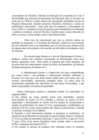 concentração em Filosofia e História da Educação foi constituída em 4 das 5
universidades que oferecem pós-graduação em Educação. Mas, se levamos em
conta que na UFSCar o maior número das dissertações defendidas na área da
Pesquisa Educacional, estudam elementos filosóficos, históricos e sociais da
problemática educacional - razão pela qual foi proposta a reformulação do
curso (1983) e a mudança da área de pesquisa para Fundamentos da Educação
-, podemos considerar a área de filosofia e história como a única oferecida em
todos os cursos e, nesse sentido, como a mais desenvolvida.
Outra área de concentração que tem as maiores índices na
produção de pesquisas é a Psicologia da Educação. explica-se essa produção
por ser o primeiro curso a ser implantado e por ser uma área que, embora exista
em apenas duas universidades, tem mantido um alto índice de produção a nível
de mestrado.
Em terceiro lugar destaca-se a área de Metodologia de Ensino e
Didática; embora não estejamos interessados na diferenciação entre esses
termos, agrupamos essas áreas numa só categoria que inclui pesquisas em
diversas áreas do conhecimento (ensino da física, da matemática, da biologia,
da língua portuguesa, de idiomas etc.).
A Administração Escolar e a Supervisão são áreas compartilhadas
por vários cursos e sua produção é relativamente limitada, sobretudo se
levarmos em conta que essas áreas foram criadas junto com outras, que, nas
mesmas universidades, apresentam produção maior. As outras áreas de
concentração registradas são específicas de uma única Universidade, o que
limita sua produção, em termos de quantidade.
Outras informações relativas à população podem ser sintetizadas nos
seguintes dados:
a) Em relação aos temas tratados temos estas prioridades: contexto
socio-cultural da escola (17.7%), métodos e técnicas de ensino (15.5%),
organização e administração do ensino (14.3%) estudos de caracterização e
estudos da problemática do aluno (13.3%), caracterização e problemática do
professor (10.2%); outros temas tratados são: objetivos educacionais, conteúdo
e currículo, avaliação e livro didático.
b) Segundo o nivel educacional estudado, as pesquisas se centralizam no
tratamento da problemática da educação em geral (estudos teóricos e históricos
27.3%); em ordem de prioridade continuam: 1º grau (24.9%), 2º grau (17.3%) e
3º grau (15%). Com menor frequência temos estudos sobre o pré-escolar
(8.0%), e educação não formal (4.6%).
c) Em relação às técnicas de pesquisa mais utilizadas temos os seguintes
83
 
