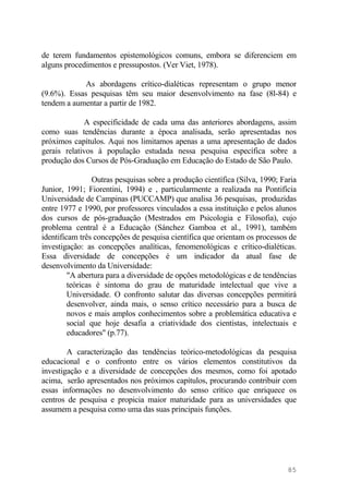 de terem fundamentos epistemológicos comuns, embora se diferenciem em
alguns procedimentos e pressupostos. (Ver Viet, 1978).
As abordagens crítico-dialéticas representam o grupo menor
(9.6%). Essas pesquisas têm seu maior desenvolvimento na fase (8l-84) e
tendem a aumentar a partir de 1982.
A especificidade de cada uma das anteriores abordagens, assim
como suas tendências durante a época analisada, serão apresentadas nos
próximos capítulos. Aqui nos limitamos apenas a uma apresentação de dados
gerais relativos à população estudada nessa pesquisa específica sobre a
produção dos Cursos de Pós-Graduação em Educação do Estado de São Paulo.
Outras pesquisas sobre a produção científica (Silva, 1990; Faria
Junior, 1991; Fiorentini, 1994) e , particularmente a realizada na Pontifícia
Universidade de Campinas (PUCCAMP) que analisa 36 pesquisas, produzidas
entre 1977 e 1990, por professores vinculados a essa instituição e pelos alunos
dos cursos de pós-graduação (Mestrados em Psicologia e Filosofia), cujo
problema central é a Educação (Sánchez Gamboa et al., 1991), também
identificam três concepções de pesquisa científica que orientam os processos de
investigação: as concepções analíticas, fenomenológicas e crítico-dialéticas.
Essa diversidade de concepções é um indicador da atual fase de
desenvolvimento da Universidade:
"A abertura para a diversidade de opções metodológicas e de tendências
teóricas é sintoma do grau de maturidade intelectual que vive a
Universidade. O confronto salutar das diversas concepções permitirá
desenvolver, ainda mais, o senso crítico necessário para a busca de
novos e mais amplos conhecimentos sobre a problemática educativa e
social que hoje desafia a criatividade dos cientistas, intelectuais e
educadores" (p.77).
A caracterização das tendências teórico-metodológicas da pesquisa
educacional e o confronto entre os vários elementos constitutivos da
investigação e a diversidade de concepções dos mesmos, como foi apotado
acima, serão apresentados nos próximos capítulos, procurando contribuir com
essas informações no desenvolvimento do senso crítico que enriquece os
centros de pesquisa e propicia maior maturidade para as universidades que
assumem a pesquisa como uma das suas principais funções.
85
 