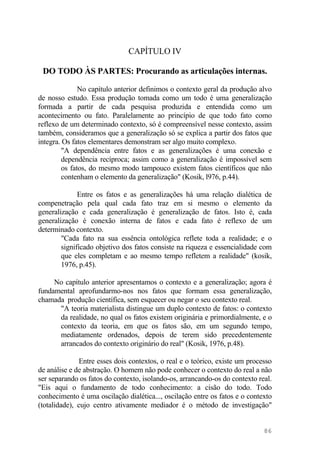 CAPÍTULO IV
DO TODO ÀS PARTES: Procurando as articulações internas.
No capítulo anterior definimos o contexto geral da produção alvo
de nosso estudo. Essa produção tomada como um todo é uma generalização
formada a partir de cada pesquisa produzida e entendida como um
acontecimento ou fato. Paralelamente ao princípio de que todo fato como
reflexo de um determinado contexto, só é compreensível nesse contexto, assim
também, consideramos que a generalização só se explica a partir dos fatos que
integra. Os fatos elementares demonstram ser algo muito complexo.
"A dependência entre fatos e as generalizações é uma conexão e
dependência recíproca; assim como a generalização é impossível sem
os fatos, do mesmo modo tampouco existem fatos científicos que não
contenham o elemento da generalização" (Kosik, l976, p.44).
Entre os fatos e as generalizações há uma relação dialética de
compenetração pela qual cada fato traz em si mesmo o elemento da
generalização e cada generalização é generalização de fatos. Isto é, cada
generalização é conexão interna de fatos e cada fato é reflexo de um
determinado contexto.
"Cada fato na sua essência ontológica reflete toda a realidade; e o
significado objetivo dos fatos consiste na riqueza e essencialidade com
que eles completam e ao mesmo tempo refletem a realidade" (kosik,
1976, p.45).
No capítulo anterior apresentamos o contexto e a generalização; agora é
fundamental aprofundarmo-nos nos fatos que formam essa generalização,
chamada produção científica, sem esquecer ou negar o seu contexto real.
"A teoria materialista distingue um duplo contexto de fatos: o contexto
da realidade, no qual os fatos existem originária e primordialmente, e o
contexto da teoria, em que os fatos são, em um segundo tempo,
mediatamente ordenados, depois de terem sido precedentemente
arrancados do contexto originário do real" (Kosik, 1976, p.48).
Entre esses dois contextos, o real e o teórico, existe um processo
de análise e de abstração. O homem não pode conhecer o contexto do real a não
ser separando os fatos do contexto, isolando-os, arrancando-os do contexto real.
"Eis aqui o fundamento de todo conhecimento: a cisão do todo. Todo
conhecimento é uma oscilação dialética..., oscilação entre os fatos e o contexto
(totalidade), cujo centro ativamente mediador é o método de investigação"
86
 