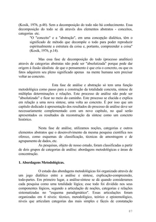 (Kosik, 1976, p.48). Sem a decomposição do todo não há conhecimento. Essa
decomposição do todo se dá através dos elementos abstratos - conceitos,
categorias etc.
"O "conceito" e a "abstração", em uma concepção dialética, têm o
significado de método que decompõe o todo para poder reproduzir
espiritualmente a estrutura da coisa e, portanto, compreender a coisa"
(Kosik, 1976, p.14).
Mas essa fase de decomposição do todo (processo analítico)
através de categorias abstratas não pode ser "absolutizada" porque pode dar
origem à ilusão idealista de que o pensamento é que cria o concreto, ou que os
fatos adquirem seu pleno significado apenas na mente humana sem precisar
voltar ao concreto.
Esta fase de análise e abstração só tem uma função
metodológica como passo para a construção da totalidade concreta, síntese de
múltiplas determinações e relações. Este processo de análise não pode ser
"absolutizado" e ficar no meio do caminho. Este processo se elucida e explica
em relação a uma nova síntese, uma volta ao concreto. É por isso que um
capítulo dedicado à apresentação dos resultados do processo de análise deve ser
necessariamente complementado com um novo capítulo, no qual serão
apresentados os resultados da reconstrução da síntese como um concreto
histórico.
Nesta fase de análise, utilizamos noções, categorias e outros
elementos abstratos que o desenvolvimento da mesma pesquisa científica nos
oferece, como esquemas de classificação, técnicas de amostragem e de
agrupamento de dados, etc.
As pesquisas, objeto de nosso estudo, foram classificadas a partir
de dois grupos de categorias de análise: abordagens metodológicas e áreas de
concentração.
1. Abordagens Metodológicas.
O estudo das abordagens metodológicas foi organizado através de
um jogo dialético entre a análise e síntese, explicação-compreensão,
todo-partes. Em primeiro lugar, a análise-síntese se dá quando consideramos
cada pesquisa como uma totalidade lógica; esse todo foi dividido nos seus
componentes lógicos, segundo a articulação de noções, categorias e relações
sistematizadas no "esquema paradigmático". Essas articulações foram
organizadas em 4 níveis: técnico, metodológico, teórico e epistemológico,
níveis que articulam categorias das mais simples e fáceis de constatação
87
 