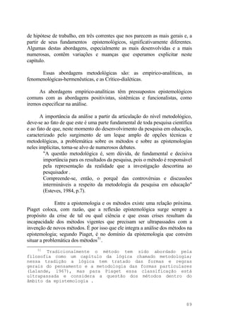 de hipótese de trabalho, em três correntes que nos parecem as mais gerais e, a
partir de seus fundamentos epistemológicos, significativamente diferentes.
Algumas destas abordagens, especialmente as mais desenvolvidas e a mais
numerosas, contêm variações e nuanças que esperamos explicitar neste
capítulo.
Essas abordagens metodológicas são: as empirico-analíticas, as
fenomenológicas-hermenêuticas, e as Crítico-dialéticas.
As abordagens empírico-analíticas têm pressupostos epistemológicos
comuns com as abordagens positivistas, sistêmicas e funcionalistas, como
iremos especificar na análise.
A importância da análise a partir da articulação do nível metodológico,
deve-se ao fato de que este é uma parte fundamental de toda pesquisa científica
e ao fato de que, neste momento do desenvolvimento da pesquisa em educação,
caracterizado pelo surgimento de um leque amplo de opções técnicas e
metodológicas, a problemática sobre os métodos e sobre as epistemologias
neles implícitas, torna-se alvo de numerosos debates.
"A questão metodológica é, sem dúvida, de fundamental e decisiva
importância para os resultados da pesquisa, pois o método é responsável
pela representação da realidade que a investigação descortina ao
pesquisador .
Compreende-se, então, o porquê das controvérsias e discussões
intermináveis a respeito da metodologia da pesquisa em educação"
(Esteves, 1984, p.7).
Entre a epistemologia e os métodos existe uma relação próxima.
Piaget coloca, com razão, que a reflexão epistemológica surge sempre a
propósito da crise de tal ou qual ciência e que essas crises resultam da
incapacidade dos métodos vigentes que precisam ser ultrapassados com a
invenção de novos métodos. É por isso que ele integra a análise dos métodos na
epistemologia; segundo Piaget, é no domínio da epistemologia que convém
situar a problemática dos métodos51
.
51
Tradicionalmente o método tem sido abordado pela
filosofia como um capítulo da lógica chamado metodologia;
nessa tradição a lógica tem tratado das formas e regras
gerais do pensamento e a metodologia das formas particulares
(Lalande, l967), mas para Piaget essa classificação está
ultrapassada e considera a questão dos métodos dentro do
âmbito da epistemologia .
89
 