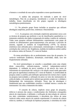 e homem e o resultado de suas ações respondem a nosso questionamento.
A análise das pesquisas foi realizada a partir do nível
metodológico. Para tal, as pesquisas, inicialmente e a modo de hipótese de
trabalho, foram classificadas em três grupos segundo as abordagens
metodológicas predominantes.
1.1. No primeiro grupo foram incluídas as pesquisas que utilizam
abordagens empiristas, positivistas, sistêmicas e funcionalistas.
1.1.1. As pesquisas com orientação empiricista apresentam nexos com
as técnicas de pesquisa que preferem o uso de classificações quantitativas e o
tratamento estatístico dos dados (comparação de médias e análise de variância).
Todas essas pesquisa utilizam delineamentos experimentais com grupo de
controle ou delineamentos quase-experimentais com pré-teste e pós-teste de
amostra, segundo os modelos de Campell-Stanley (1979). As técnicas
estatísticas mais utilizadas para a mensuração, sistematização e verificação das
correlações das variáveis são: freqüências, medidas de tendência central, análise
de variância, índice de Pearson, X2
e teste de Student.
Os temas psicológicos são os predominantes nesse tipo de pesquisa. As
variáveis rendimento acadêmico, desnutrição, criatividade, idade, sexo são
freqüentemente utilizadas.
No nível epistemológico se concebe a causalidade como uma relação
direta causa-efeito, estímulo-resposta, variável independente-variável
dependente. A validação da prova científica se dá através dos testes de
instrumentos de mensuração das variáveis e de relação causal sendo aprovados
pelo grau de significância estatística (X2
e teste de Student). A cientificidade da
pesquisa ainda se justifica pela definição operacional dos termos-chave usados
na pesquisa (univocidade), a utilização de juízes no teste dos instrumentos de
coleta de dados, e do estudo prévio (piloto) que permite comprovar a validade e
fidedignidade dos instrumentos utilizados. Nesse tipo de abordagem é
fundamental para sua credibilidade científica a validade interna e externa dos
instrumentos de coleta e tratamento dos dados.
O conceito de ciência, implícito nesse grupo de pesquisas,
refere-se à procura das causas e condicionantes dos fenômenos conseguidos
através do experimento, à definição e verificação da inter-relação de variáveis
(ou não), controladas estatisticamente; à descoberta dos efeitos de umas
variáveis sobre outras através do controle experimental. O conceito de ciência
refere-se, também, à verificação de hipóteses propostas, à sistemática de isolar
91
 