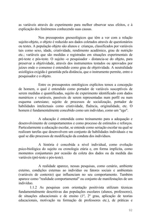 as variáveis através do experimento para melhor observar seus efeitos, e à
explicação dos fenômenos conhecendo suas causas.
Nos pressupostos gnoseológicos que têm a ver com a relação
sujeito-objeto, o objeto é reduzido aos dados coletados através de questionários
ou testes. A população objeto são alunos e crianças, classificados por variáveis
tais como sexo, idade, criatividade, rendimento acadêmico, grau de nutrição
etc.; variáveis que são medidas e registradas em situações experimentais de
pré-teste e pós-teste. O sujeito -o pesquisador - distancia-se do objeto, para
preservar a objetividade, através dos instrumentos testados ou aprovados por
juízes onde o consenso é entendido como grau de objetividade. A neutralidade
axiológica exigida é garantida pela distância, que o instrumento permite, entre o
pesquisador e o objeto.
Entre os pressupostos ontológicos explícitos temos a concepção
de homem, o qual é entendido como portador de variáveis susceptíveis de
serem medidas e quantificadas, sujeito de experimento identificado com dados
numéricos e variáveis, passíveis de serem representadas num perfil ou num
esquema cartesiano; sujeito de processos de socialização, portador de
habilidades intelectuais como criatividade, fluência, originalidade, etc. O
homem é fundamentalmente concebido como um indivíduo, como um "ego".
A educação é entendida como treinamento para a adequação e
desenvolvimento de comportamentos e como processo de estímulos e reforços.
Particularmente a educação escolar, se entende como seriação escolar na qual se
realizam tarefas que desenvolvem um conjunto de habilidades individuais e na
qual se dão processos de modificação da conduta dos indivíduos.
A história é concebida a nível individual, como evolução
psico-biológica do sujeito ou cronologia etária e, em forma implícita, como
momentos conjunturais por ocasião da coleta dos dados ou da medida das
variáveis (pré-teste e pós-teste).
A realidade aparece, nessas pesquisas, como cenário, ambiente
externo, condições externas ao indivíduo ou fatores sociais e ambientais
(variáveis de contexto) que influenciam no seu comportamento. Também
aparece como "realidade comportamental" ou conjunto de manifestações de um
indivíduo.
1.1.2 As pesquisas com orientação positivista utilizam técnicas
fundamentalmente descritivas das populações escolares (alunos, professores),
de situações educacionais e de ensino (1º, 2º grau, aplicação de teorias
educacionais, motivação na formação de professores etc.), de práticas e
92
 