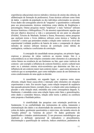 experiências educacionais (novos métodos e técnicas do ensino das ciências, de
alfabetização de formação de professores). Essas técnicas utilizam como fonte
de dados a opinião da população ou dos indivíduos selecionados na amostra.
Esses dados são conseguidos através de "enquetes" e questionários e utilizando
para seu processamento, técnicas estatísticas como tabelas de freqüências e
porcentagens. Outras pesquisas menos "empíricas" e mais "teóricas" utilizam
técnicas históricas e bibliográficas (7% da amostra) especialmente aquelas que
têm por objetivo descrever a vida e o pensamento de um autor ou educador
(Fröebel, Teixeira de Machado, Soriano e Sousa, Rousseau); outras pesquisas
que analisam textos e livros didáticos utilizam como técnica a "análise de
conteúdo" e outras que pretendem estudar a relação entre variáveis a nível não
experimental (validade preditiva de bateria de testes e comparação de alguns
métodos de ensino) utilizam técnicas de correlação como tabelas de
contingência, variância e coeficientes de correlação.
A concepção de causalidade nessas pesquisas, em primeiro lugar,
expressa a presença de várias variáveis ao mesmo tempo. Isto é, a
concomitância ou as inter-relações constantes entre elementos ou a presença de
vários fatores na existência de um fenômeno ou fato, quer como variáveis de
contexto - por exemplo a influência do contexto histórico, social e cultural num
autor ou a estrutura externa sócio-econômica que determina um fato ou a
influência de um contexto maior num contexto menor - , quer como presença de
variáveis que se acompanham, quer como múltiplas causas de um fenômeno ou
como condicionantes de uma opção ou decisão.
A causalidade, em segundo lugar, se expressa como causa
eficiente, relação linear causa-efeito e interação entre elementos em situações
experimentais e reais. Em terceiro lugar, como relação temporal de seqüência
tipo passado-presente-futuro; exemplo disso, é a relação entre uma mudança no
passado e uma situação atual, entendida esta como consequência daquela. E,
finalmente, é entendida como uma relação lógica entre fatos e generalizações,
entre dados e conteúdos básicos, relação entre teoria e prática ou coerência
entre proposta e finalidade prática.
A cientificidade das pesquisas com orientação positivista se
fundamenta 1) na confiabilidade dos instrumentos de coleta, tratamento e
sistematização dos dados e na aleatoriedade das amostras. Os instrumentos de
coleta de dados, geralmente questionários e entrevistas, são testados através de
"estudos pilotos" ou "sistemas de juízes". Os dados geralmente são
quantificados e tratados estatisticamente; 2) nos processos metodológicos que
implicam a definição operacional de indicadores e procedimentos,
discriminação e quantificação de variáveis, índices estatísticos, parâmetros de
93
 