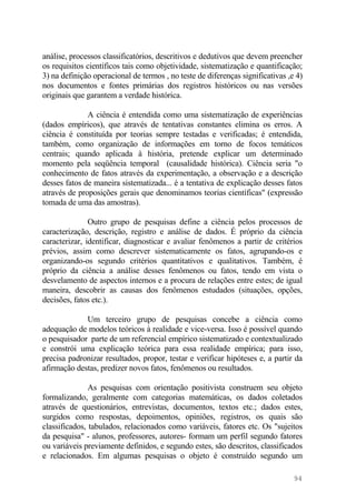 análise, processos classificatórios, descritivos e dedutivos que devem preencher
os requisitos científicos tais como objetividade, sistematização e quantificação;
3) na definição operacional de termos , no teste de diferenças significativas ,e 4)
nos documentos e fontes primárias dos registros históricos ou nas versões
originais que garantem a verdade histórica.
A ciência é entendida como uma sistematização de experiências
(dados empíricos), que através de tentativas constantes elimina os erros. A
ciência é constituída por teorias sempre testadas e verificadas; é entendida,
também, como organização de informações em torno de focos temáticos
centrais; quando aplicada à história, pretende explicar um determinado
momento pela seqüência temporal (causalidade histórica). Ciência seria "o
conhecimento de fatos através da experimentação, a observação e a descrição
desses fatos de maneira sistematizada... é a tentativa de explicação desses fatos
através de proposições gerais que denominamos teorias científicas" (expressão
tomada de uma das amostras).
Outro grupo de pesquisas define a ciência pelos processos de
caracterização, descrição, registro e análise de dados. É próprio da ciência
caracterizar, identificar, diagnosticar e avaliar fenômenos a partir de critérios
prévios, assim como descrever sistematicamente os fatos, agrupando-os e
organizando-os segundo critérios quantitativos e qualitativos. Também, é
próprio da ciência a análise desses fenômenos ou fatos, tendo em vista o
desvelamento de aspectos internos e a procura de relações entre estes; de igual
maneira, descobrir as causas dos fenômenos estudados (situações, opções,
decisões, fatos etc.).
Um terceiro grupo de pesquisas concebe a ciência como
adequação de modelos teóricos à realidade e vice-versa. Isso é possível quando
o pesquisador parte de um referencial empírico sistematizado e contextualizado
e constrói uma explicação teórica para essa realidade empírica; para isso,
precisa padronizar resultados, propor, testar e verificar hipóteses e, a partir da
afirmação destas, predizer novos fatos, fenômenos ou resultados.
As pesquisas com orientação positivista construem seu objeto
formalizando, geralmente com categorias matemáticas, os dados coletados
através de questionários, entrevistas, documentos, textos etc.; dados estes,
surgidos como respostas, depoimentos, opiniões, registros, os quais são
classificados, tabulados, relacionados como variáveis, fatores etc. Os "sujeitos
da pesquisa" - alunos, professores, autores- formam um perfil segundo fatores
ou variáveis previamente definidos, e segundo estes, são descritos, classificados
e relacionados. Em algumas pesquisas o objeto é construído segundo um
94
 