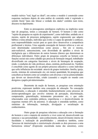 modelo teórico "real, legal ou ideal"; em outras o modelo é construído como
esquemas nucleares depois de uma análise de conteúdo onde é registrado o
sentido literal "para não falsear a verdade dos dados" contidos num texto,
discurso ou depoimento.
Entre os pressupostos ontológicos explícitos ou implícitos neste
tipo de pesquisas, temos a concepção de homem. O homem é tido como
"sujeito de pesquisa ou sujeito de experimento", como indivíduo, unidade em si
mesmo, sujeito de processos pedagógicos, sujeito cognoscente que adquire
hábitos e toma atitudes, indivíduo que evolui e é capaz de aprender e conhecer,
com responsabilidades sociais para as quais deve desenvolver a competência
profissional e técnica. Uma segunda concepção de homem refere-se a um ser
com determinadas características como pessoa , fim em si mesmo,
auto-realizável, autoconsciente, com diversidade de aptidões e níveis de
inteligência que o diferenciam de outros homens (fatores que determinam as
diferenças individuais). Outro grupo de pesquisas concebe ao homem com
funções sociais tais como cidadão que precisa de formação integral, trabalhador
diversificado em categorias funcionais e níveis de hierarquia de ocupação,
renda e condições de vida; professor, aluno, cientista, profissional etc. Também
é concebido como agente de seu próprio processo educativo e como indivíduo
que sofre influências da sociedade através de grupos instituídos: família, igreja,
escola, sistemas de comunicação etc; em menor quantidade, há pesquisas que
concebem ao homem como ser complexo com diversas e novas potencialidades
que devem ser desenvolvidas, criado (causado) e surgido no mundo com
desígnios e papéis pré-determinados.
Decorrente da noção de homem, as pesquisas com orientação
positivista, expressam também uma concepção de educação. Na concepção
predominante, a educação é entendida fundamentalmente como processo de
ensino-aprendizagem que envolve sistemas de percepção, discriminação,
compreensão, generalização, treinamento psicomotor etc, e que estão
relacionados com conteúdos práticos, experiências e o desenvolvimento de
esquemas mentais (6% da amostra). A educação é entendida também, como
sinônimo de informação, instrução, divulgação e socialização de
conhecimentos.
Outro grupo de pesquisas relaciona a educação com a formação
do homem e com a maneira de ensiná-lo a viver como tal, desenvolvendo sua
natureza e sua personalidade - auto-conhecimento, desenvolvimento interno de
faculdades e realização de possibilidades- ; entende-se também, como
"processo de interiorização e exteriorização elevando os dois processos a uma
harmoniosa síntese" (Expressão encontrada numa das amostras), como
95
 