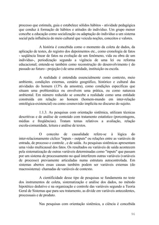 processo que estimula, guia e estabelece sólidos hábitos - atividade pedagógica
que conduz à formação de hábitos e atitudes do indivíduo. Um grupo menor
concebe a educação como socialização ou adaptação do indivíduo a um sistema
social pela influência do meio cultural que veicula noções, conceitos e valores.
A história é concebida como o momento da coleta de dados, da
aplicação de testes, do registro dos depoimentos etc., como cronologia de fatos
- seqüência linear de fatos na evolução de um fenômeno, vida ou obra de um
indivíduo-, periodização segundo a vigência de uma lei ou reforma
educacional; entende-se também como reconstrução do desenvolvimento ( do
passado ao futuro - projeção-) de uma entidade, instituição ou escola.
A realidade é entendida essencialmente como contexto, meio
ambiente, condições externas, cenário geográfico, histórico e cultural das
atividades do homem (13% da amostra), como condições específicas que
situam uma problemática ou envolvem uma prática, ou como natureza
ambiental. Em número reduzido se concebe a realidade como uma entidade
construída em relação ao homem (homem-mundo em inter-relação
ontológica-existencial) ou como cosmovisão implícita no discurso do sujeito.
1.1.3. As pesquisas com orientação sistêmica, utilizam técnicas
descritivas e de análise de conteúdo com tratamento estatístico (porcentagens,
médias e freqüências). Tratam temas relativos a avaliação, relação
escola-comunidade, leitura e análise de textos.
O conceito de causalidade refere-se à lógica do
inter-relacionamento cíclico "inputs - outputs" ou relações entre as variáveis de
entrada, de processo e controle , e de saída. As pesquisas sistêmicas apresentam
uma visão multicausal dos fatos. Os resultados ou variáveis de saída acontecem
pela sistematização de outras variáveis determinadas como "inputs" que passam
por um sistema de processamento no qual interferem outras variáveis (variáveis
de processo) previamente articuladas numa estrutura autocontrolada. Em
sistemas abertos essas causas também podem ser variáveis externas (do
macrosistema) chamadas de variáveis de contexto.
A cientificidade desse tipo de pesquisas se fundamenta no teste
dos instrumentos de coleta, sistematização e análise dos dados, no método
hipotético dedutivo e na organização e controle das variáveis segundo a Teoria
Geral de Sistemas que para seu tratamento, as divide em variáveis antecedentes,
processuais e de produto.
Nas pesquisas com orientação sistêmica, a ciência é concebida
96
 