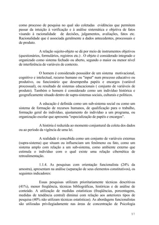como processo de pesquisa no qual são coletadas evidências que permitem
passar da intuição à verificação e à análise sistemática e objetiva de fatos
visando à racionalidade de decisões, julgamentos, avaliações, fatos etc.
Racionalidade que é associada geralmente a dados antecedentes, processuais e
de produto.
A relação sujeito-objeto se dá por meio de instrumentos objetivos
(questionários, formulários, registros etc.) . O objeto é considerado integrado e
organizado como sistema fechado ou aberto, segundo o maior ou menor nível
de interferência de variáveis de contexto.
O homem é considerado possuidor de um sistema motivacional,
cognitivo e intelectual, recurso humano ou "input" num processo educativo ou
produtivo, ou funcionário que desempenha papéis e encargos (variável
processual), ou resultado de sistemas educacionais ( conjunto de variáveis de
produto). Também o homem é considerado como um indivíduo histórica e
geograficamente situado dentro de supra-sistemas sociais, culturais e políticos.
A educação é definida como um sub-sistema social ou como um
sistema de formação de recursos humanos, de qualificação para o trabalho,
formação geral do indivíduo, ajustamento do indivíduo a um programa, ou
organização escolar que apresenta "especialização de papéis e encargos".
A história é reduzida ao momento conjuntural da coleta dos dados
ou ao período da vigência de uma lei.
A realidade é concebida como um conjunto de variáveis externas
(supra-sistema) que situam ou influenciam um fenômeno ou fato, como um
sistema amplo com relação a um sub-sistema, como ambiente externo que
estimula o indivíduo com o qual existe uma relação cibernética de
retroalimentação.
1.1.4. As pesquisas com orientação funcionalista (24% da
amostra), apresentam na análise (separação de seus elementos constitutivos), os
seguintes indicadores:
Essas pesquisas utilizam prioritariamente técnicas descritivas
(41%), menor freqüência, técnicas bibliográficas, históricas e de análise de
conteúdo. A utilização de medidas estatísticas (freqüências, porcentagens,
medidas de tendência central) diminui com relação aos anteriores tipos de
pesquisa (40% não utilizam técnicas estatísticas). As abordagens funcionalistas
são utilizadas privilegiadamente nas áreas de concentração de Psicologia
97
 