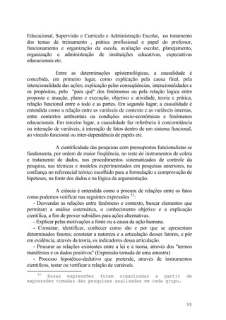 Educacional, Supervisão e Currículo e Administração Escolar, no tratamento
dos temas de treinamento , prática profissional e papel do professor,
funcionamento e organização da escola, avaliação escolar, planejamento,
organização e administração de instituições educativas, expectativas
educacionais etc.
Entre as determinações epistemológicas, a causalidade é
concebida, em primeiro lugar, como explicação pela causa final, pela
intencionalidade das ações; explicação pelas conseqüências, intencionalidades e
os propósitos, pelo "para quê" dos fenômenos ou pela relação lógica entre
proposta e atuação, plano e execução, objetivo e atividade, teoria e prática,
relação funcional entre o todo e as partes. Em segundo lugar, a causalidade é
entendida como a relação entre as variáveis de contexto e as variáveis internas,
entre contextos ambientais ou condições sócio-econômicas e fenômenos
educacionais. Em terceiro lugar, a causalidade faz referência à concomitância
ou interação de variáveis, à interação de fatos dentro de um sistema funcional,
ao vínculo funcional ou inter-dependência de papéis etc.
A cientificidade das pesquisas com pressupostos funcionalistas se
fundamenta, por ordem de maior freqüência, no teste de instrumentos de coleta
e tratamento de dados, nos procedimentos sistematizados de controle da
pesquisa, nas técnicas e modelos experimentados em pesquisas anteriores, na
confiança no referencial teórico escolhido para a formulação e comprovação de
hipóteses, na fonte dos dados e na lógica da argumentação.
A ciência é entendida como a procura de relações entre os fatos
como podemos verificar nas seguintes expressões 52
:
- Desvendar as relações entre fenômeno e contexto, buscar elementos que
permitam a análise sistemática, o conhecimento objetivo e a explicação
científica, a fim de prover subsídios para ações alternativas.
- Explicar pelas motivações a fonte ou a causa da ação humana.
- Constatar, identificar, conhecer como são e por que se apresentam
determinados fatores; constatar a natureza e a articulação desses fatores, e pôr
em evidência, através da teoria, os indicadores dessa articulação.
- Procurar as relações existentes entre a lei e a teoria, através dos "termos
manifestos e os dados positivos" (Expressão tomada de uma amostra)
- Processo hipotético-dedutivo que pretende, através de instrumentos
científicos, testar ou verificar a relação de variáveis.
52
Essas expressões foram organizadas a partir de
expressões tomadas das pesquisas analisadas em cada grupo.
98
 