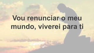 Vou renunciar o meu
mundo, viverei para ti
 