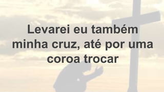 Levarei eu também
minha cruz, até por uma
coroa trocar
 