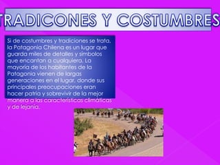 Si de costumbres y tradiciones se trata, 
la Patagonia Chilena es un lugar que 
guarda miles de detalles y símbolos 
que encantan a cualquiera. La 
mayoría de los habitantes de la 
Patagonia vienen de largas 
generaciones en el lugar, donde sus 
principales preocupaciones eran 
hacer patria y sobrevivir de la mejor 
manera a las características climáticas 
y de lejanía. 
 