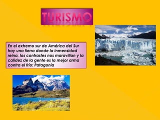 En el extremo sur de América del Sur 
hay una tierra donde la inmensidad 
reina, los contrastes nos maravillan y la 
calidez de la gente es la mejor arma 
contra el frío: Patagonia 

