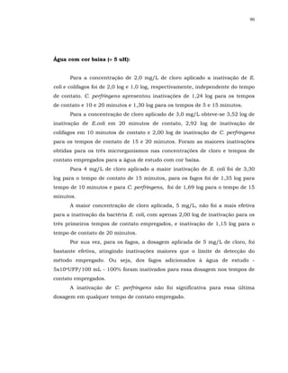 90




Água com cor baixa (≈ 5 uH):


      Para a concentração de 2,0 mg/L de cloro aplicado a inativação de E.
coli e colifagos foi de 2,0 log e 1,0 log, respectivamente, independente do tempo
de contato. C. perfringens apresentou inativações de 1,24 log para os tempos
de contato e 10 e 20 minutos e 1,30 log para os tempos de 5 e 15 minutos.
      Para a concentração de cloro aplicado de 3,0 mg/L obteve-se 3,52 log de
inativação de E.coli em 20 minutos de contato, 2,92 log de inativação de
colifagos em 10 minutos de contato e 2,00 log de inativação de C. perfringens
para os tempos de contato de 15 e 20 minutos. Foram as maiores inativações
obtidas para os três microrganismos nas concentrações de cloro e tempos de
contato empregados para a água de estudo com cor baixa.
      Para 4 mg/L de cloro aplicado a maior inativação de E. coli foi de 3,30
log para o tempo de contato de 15 minutos, para os fagos foi de 1,35 log para
tempo de 10 minutos e para C. perfringens, foi de 1,69 log para o tempo de 15
minutos.
      A maior concentração de cloro aplicada, 5 mg/L, não foi a mais efetiva
para a inativação da bactéria E. coli, com apenas 2,00 log de inativação para os
três primeiros tempos de contato empregados, e inativação de 1,15 log para o
tempo de contato de 20 minutos.
      Por sua vez, para os fagos, a dosagem aplicada de 5 mg/L de cloro, foi
bastante efetiva, atingindo inativações maiores que o limite de detecção do
método empregado. Ou seja, dos fagos adicionados à água de estudo -
5x104UFP/100 mL - 100% foram inativados para essa dosagem nos tempos de
contato empregados.
      A inativação de C. perfringens não foi significativa para essa última
dosagem em qualquer tempo de contato empregado.
 